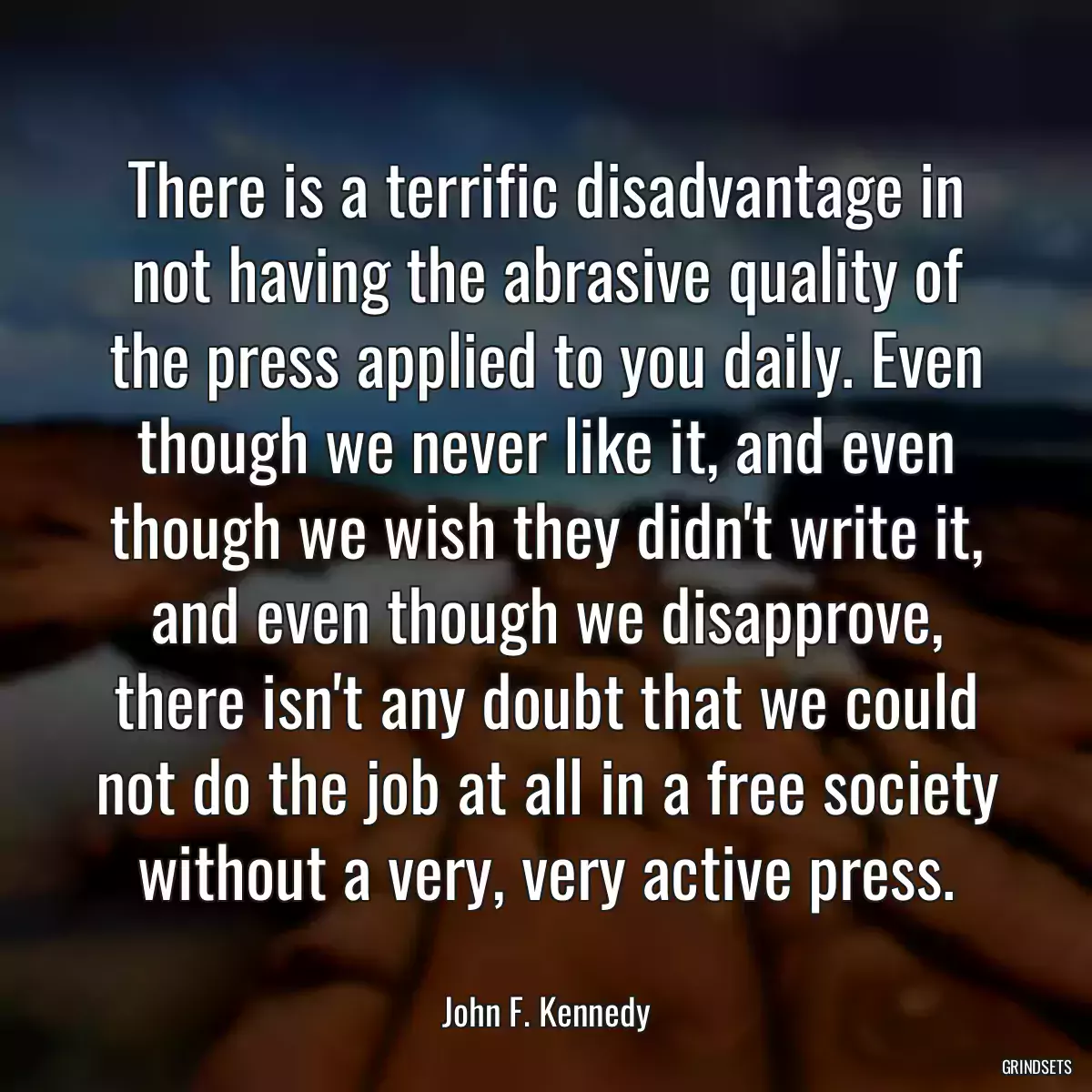 There is a terrific disadvantage in not having the abrasive quality of the press applied to you daily. Even though we never like it, and even though we wish they didn\'t write it, and even though we disapprove, there isn\'t any doubt that we could not do the job at all in a free society without a very, very active press.