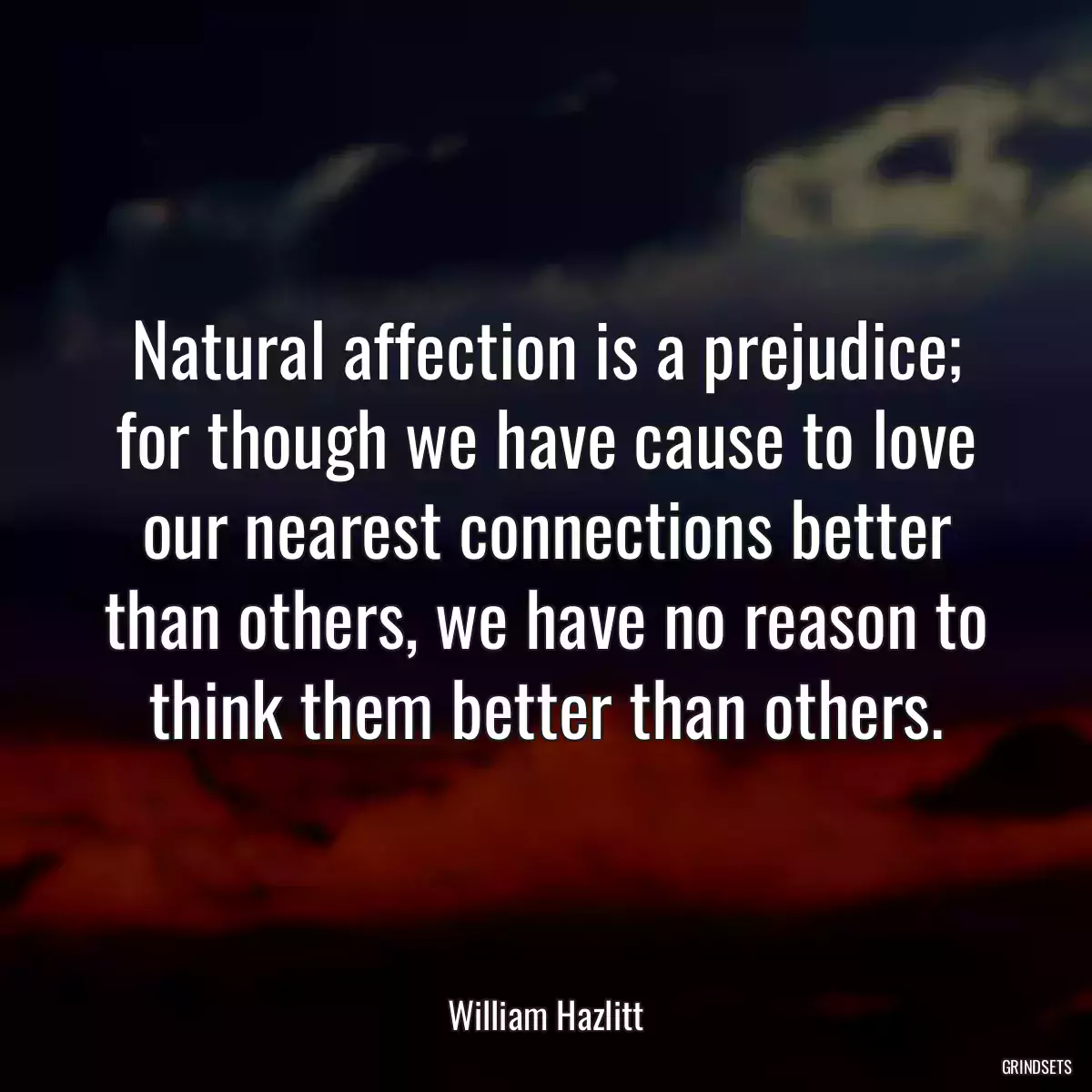 Natural affection is a prejudice; for though we have cause to love our nearest connections better than others, we have no reason to think them better than others.