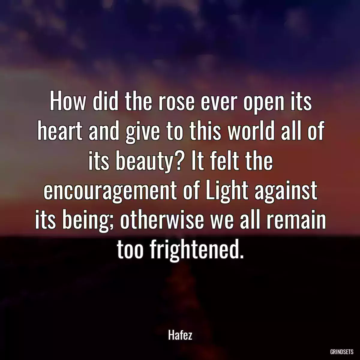 How did the rose ever open its heart and give to this world all of its beauty? It felt the encouragement of Light against its being; otherwise we all remain too frightened.