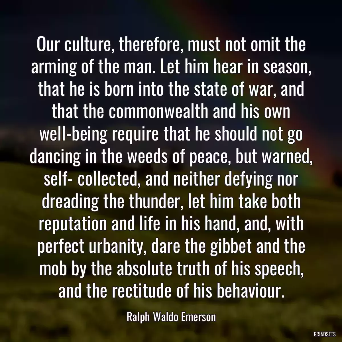 Our culture, therefore, must not omit the arming of the man. Let him hear in season, that he is born into the state of war, and that the commonwealth and his own well-being require that he should not go dancing in the weeds of peace, but warned, self- collected, and neither defying nor dreading the thunder, let him take both reputation and life in his hand, and, with perfect urbanity, dare the gibbet and the mob by the absolute truth of his speech, and the rectitude of his behaviour.