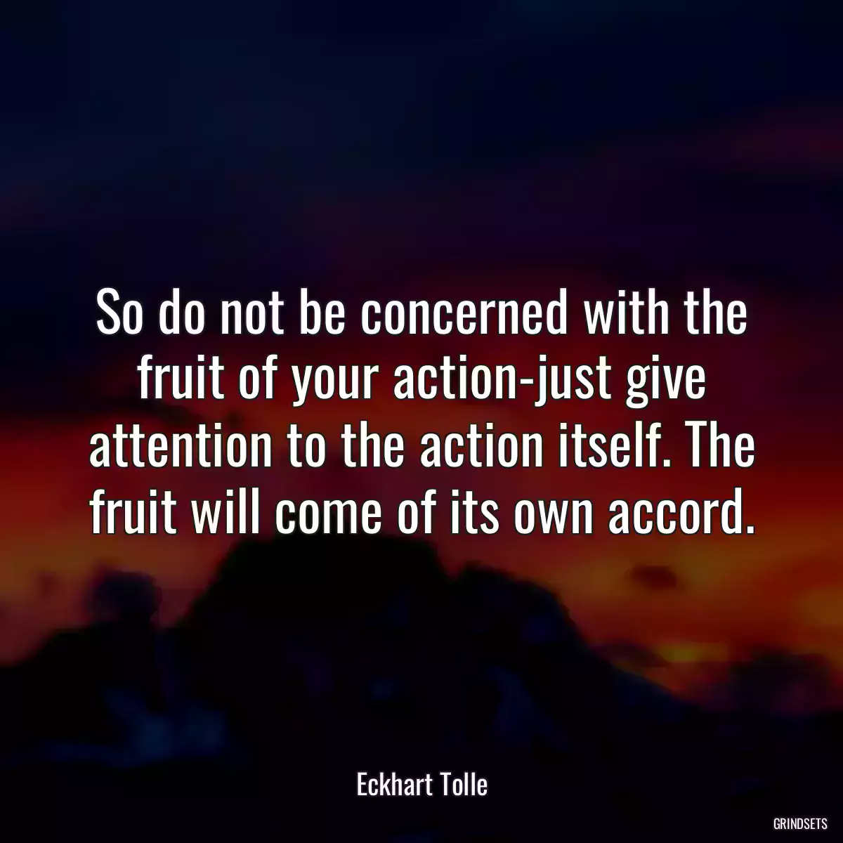 So do not be concerned with the fruit of your action-just give attention to the action itself. The fruit will come of its own accord.