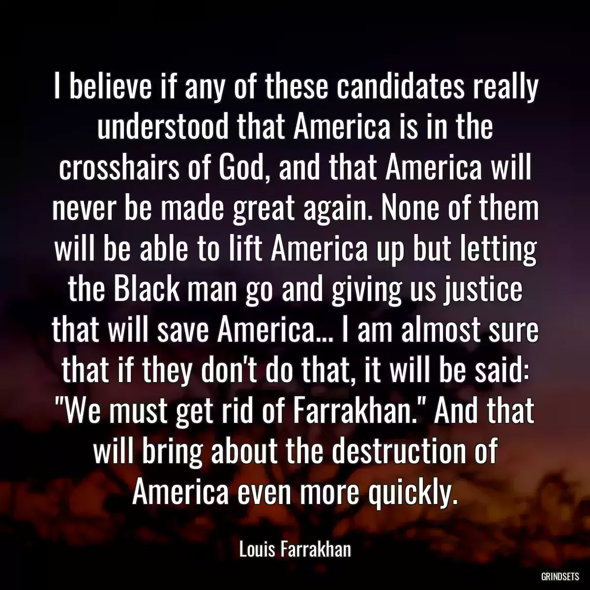 I believe if any of these candidates really understood that America is in the crosshairs of God, and that America will never be made great again. None of them will be able to lift America up but letting the Black man go and giving us justice that will save America... I am almost sure that if they don\'t do that, it will be said: \