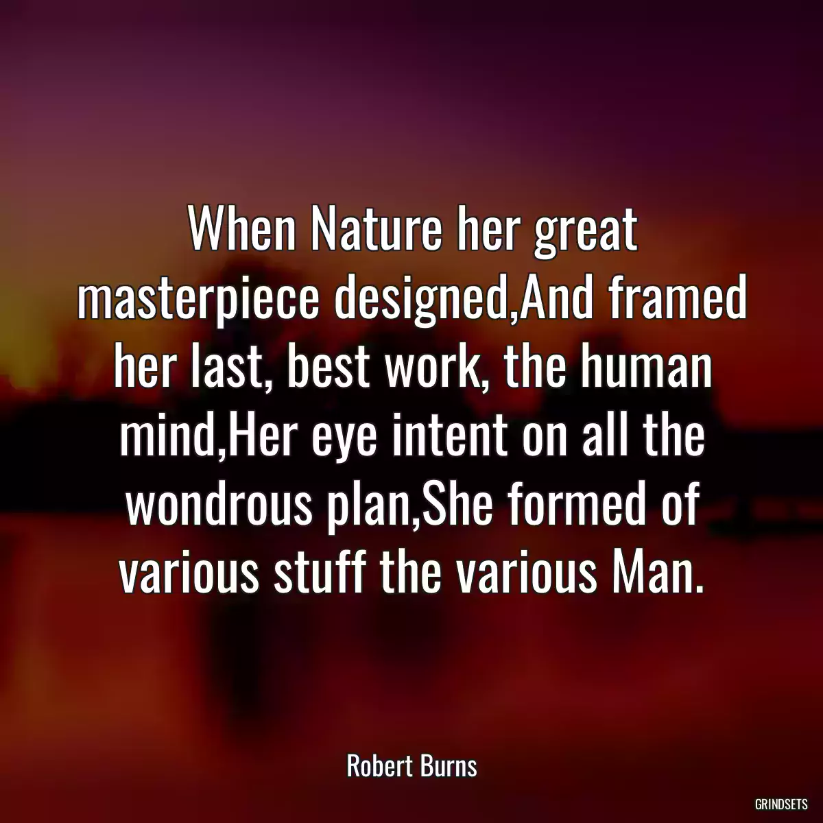 When Nature her great masterpiece designed,And framed her last, best work, the human mind,Her eye intent on all the wondrous plan,She formed of various stuff the various Man.