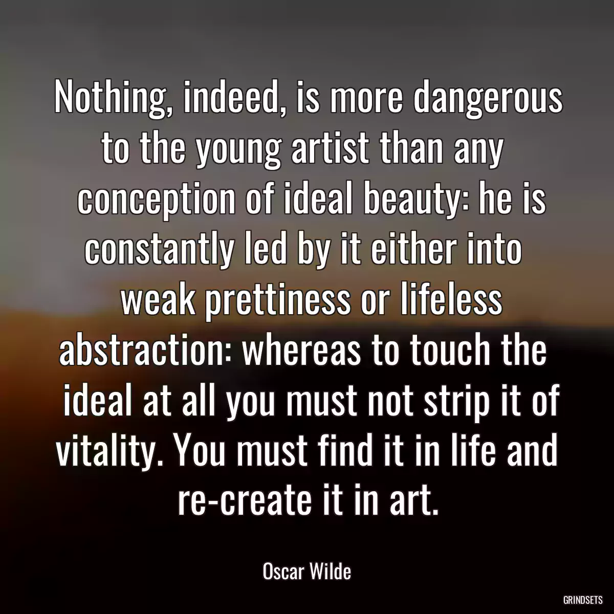 Nothing, indeed, is more dangerous to the young artist than any 
 conception of ideal beauty: he is constantly led by it either into 
 weak prettiness or lifeless abstraction: whereas to touch the 
 ideal at all you must not strip it of vitality. You must find it in life and re-create it in art.