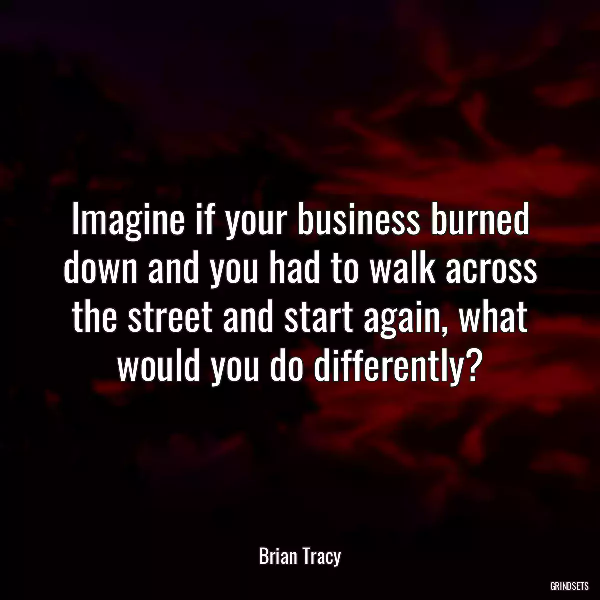 Imagine if your business burned down and you had to walk across the street and start again, what would you do differently?