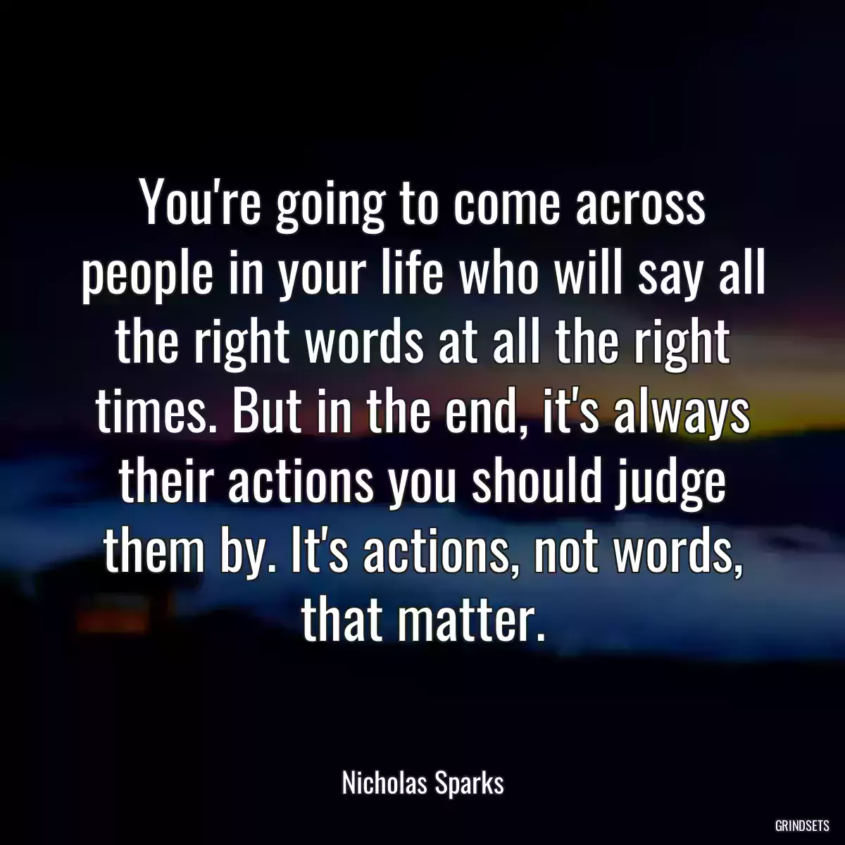 You\'re going to come across people in your life who will say all the right words at all the right times. But in the end, it\'s always their actions you should judge them by. It\'s actions, not words, that matter.