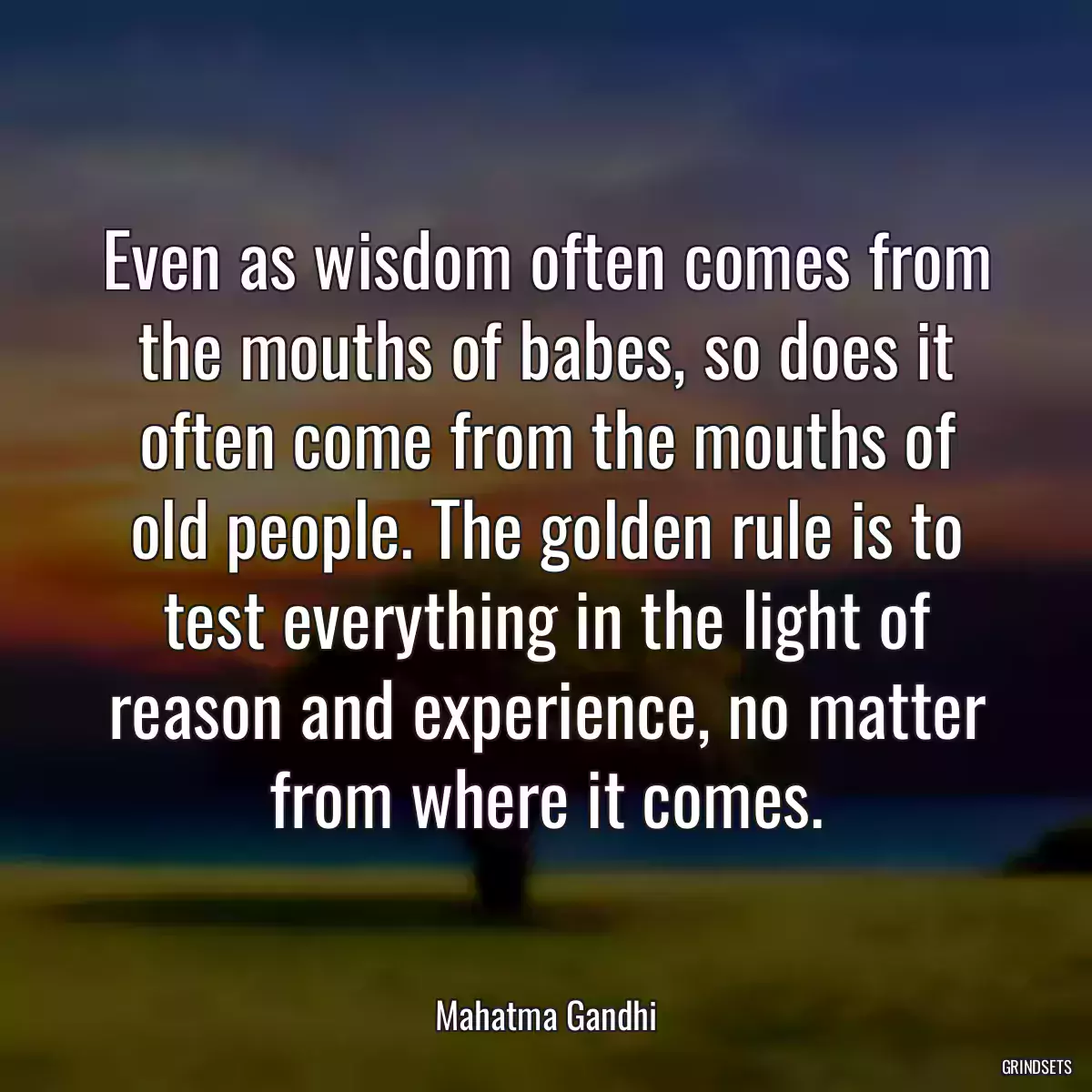 Even as wisdom often comes from the mouths of babes, so does it often come from the mouths of old people. The golden rule is to test everything in the light of reason and experience, no matter from where it comes.