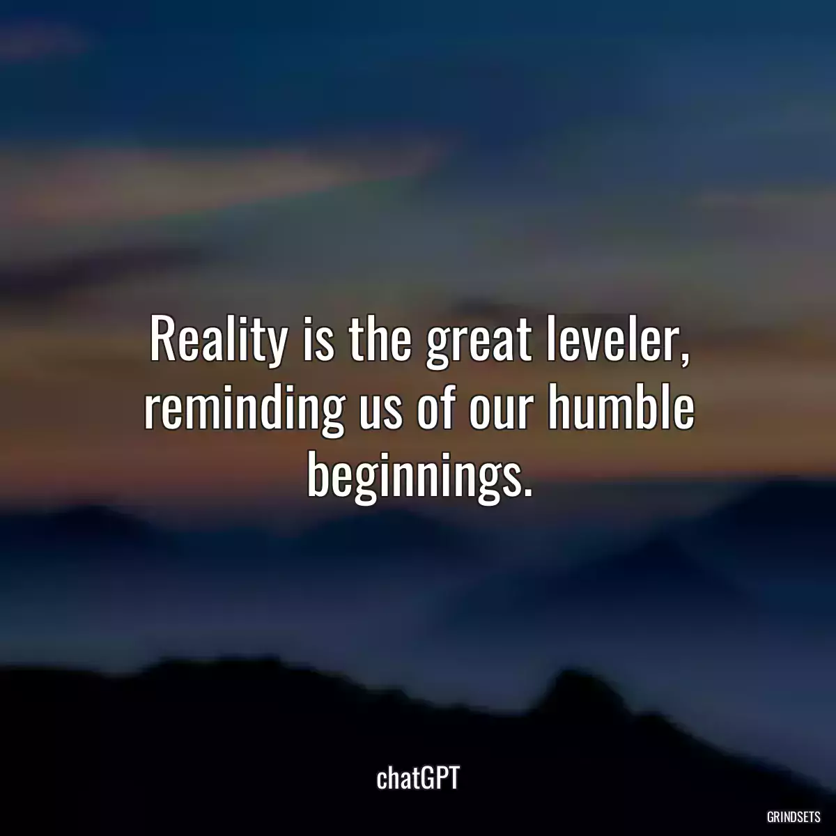 Reality is the great leveler, reminding us of our humble beginnings.