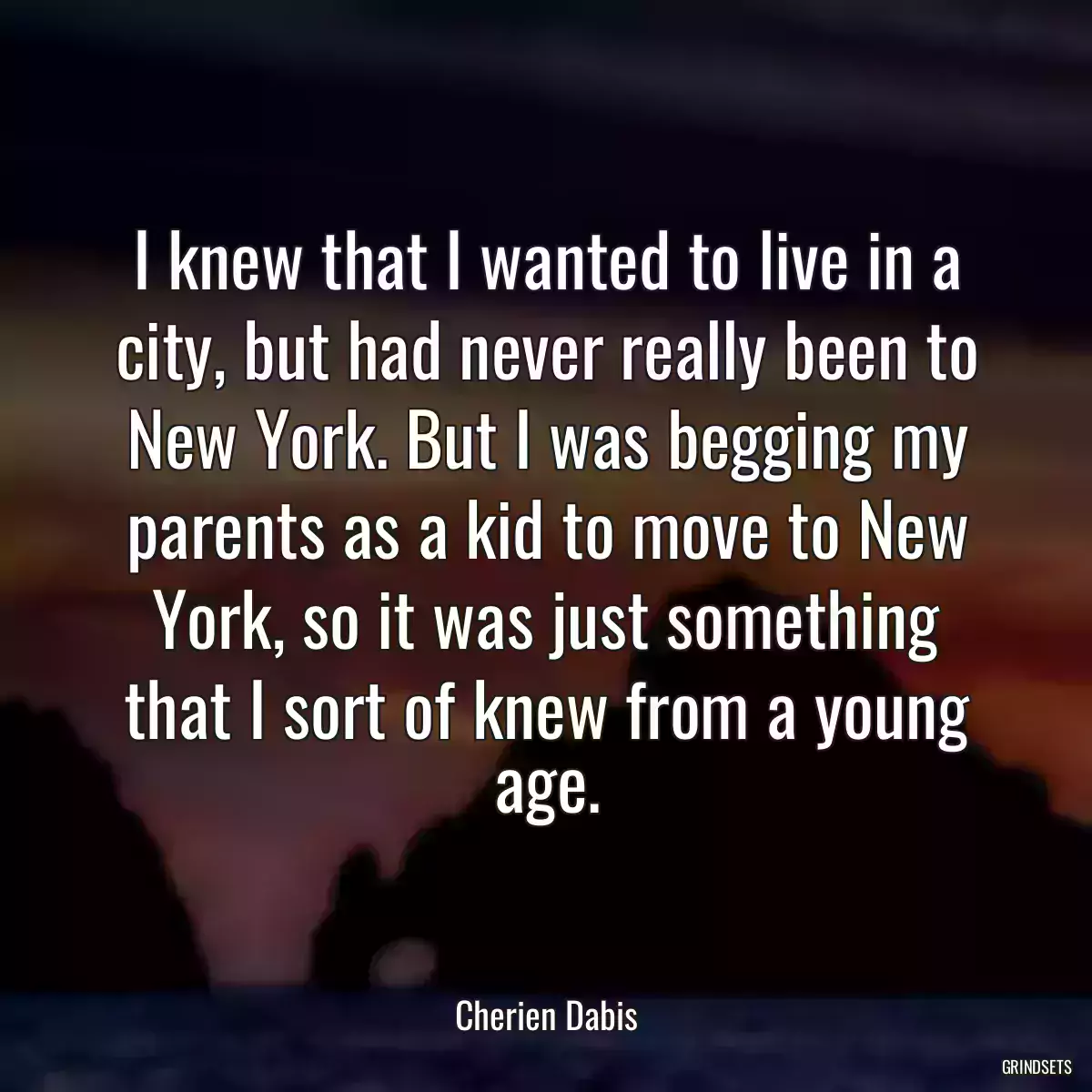 I knew that I wanted to live in a city, but had never really been to New York. But I was begging my parents as a kid to move to New York, so it was just something that I sort of knew from a young age.