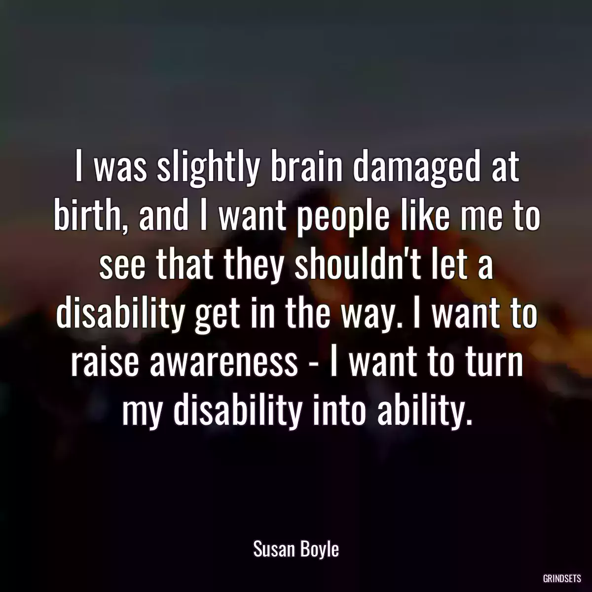 I was slightly brain damaged at birth, and I want people like me to see that they shouldn\'t let a disability get in the way. I want to raise awareness - I want to turn my disability into ability.