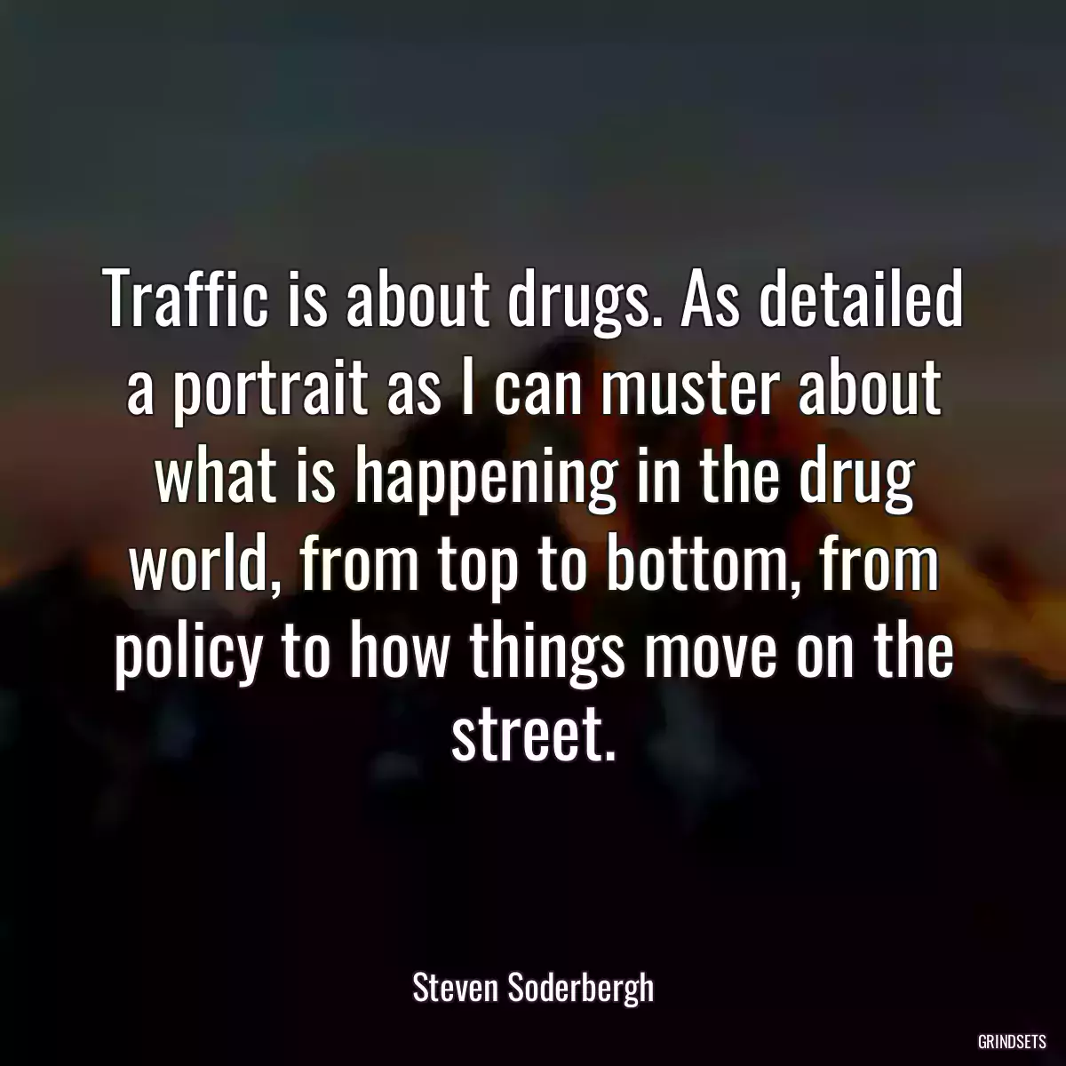 Traffic is about drugs. As detailed a portrait as I can muster about what is happening in the drug world, from top to bottom, from policy to how things move on the street.