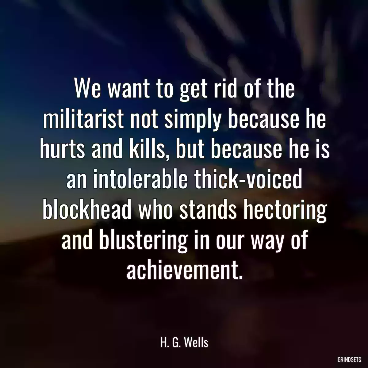 We want to get rid of the militarist not simply because he hurts and kills, but because he is an intolerable thick-voiced blockhead who stands hectoring and blustering in our way of achievement.