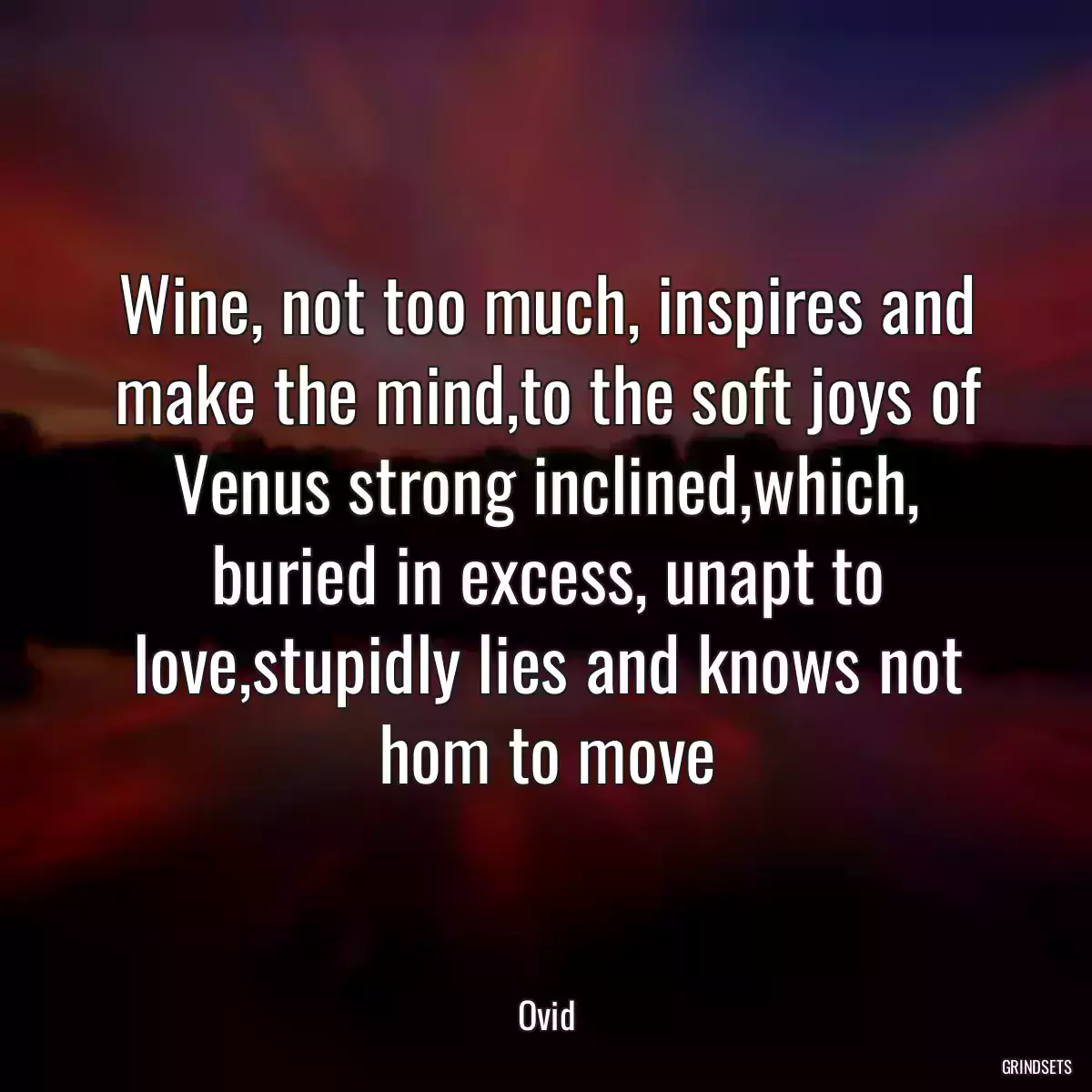 Wine, not too much, inspires and make the mind,to the soft joys of Venus strong inclined,which, buried in excess, unapt to love,stupidly lies and knows not hom to move