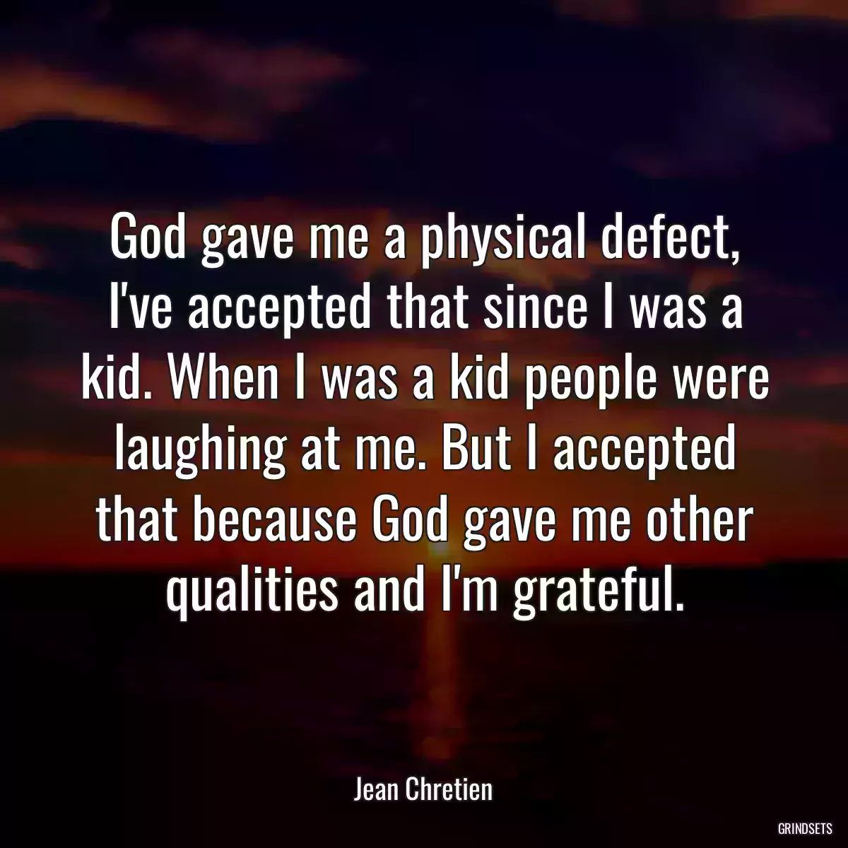 God gave me a physical defect, I\'ve accepted that since I was a kid. When I was a kid people were laughing at me. But I accepted that because God gave me other qualities and I\'m grateful.