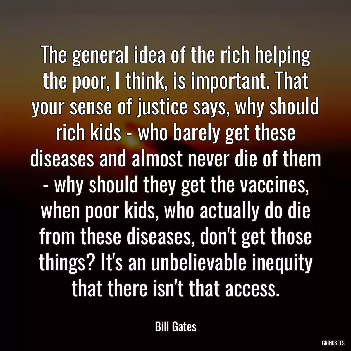 The general idea of the rich helping the poor, I think, is important. That your sense of justice says, why should rich kids - who barely get these diseases and almost never die of them - why should they get the vaccines, when poor kids, who actually do die from these diseases, don\'t get those things? It\'s an unbelievable inequity that there isn\'t that access.