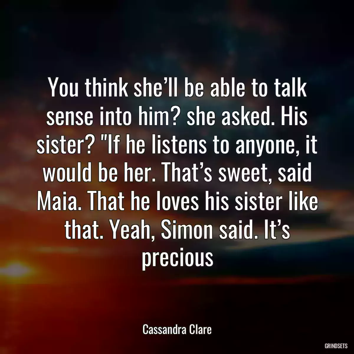 You think she’ll be able to talk sense into him? she asked. His sister? \