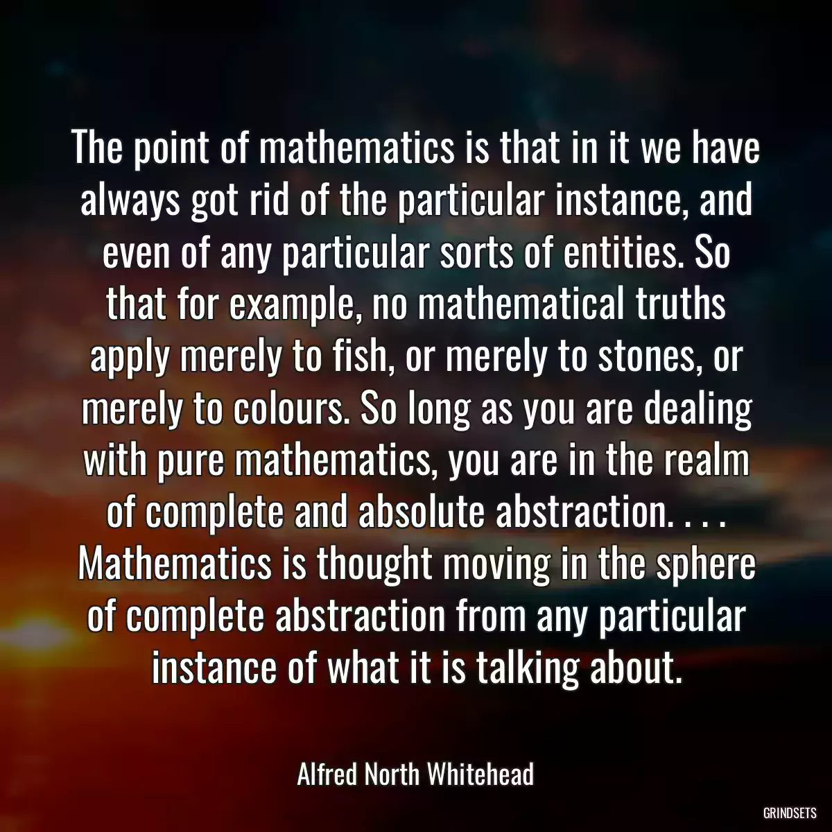 The point of mathematics is that in it we have always got rid of the particular instance, and even of any particular sorts of entities. So that for example, no mathematical truths apply merely to fish, or merely to stones, or merely to colours. So long as you are dealing with pure mathematics, you are in the realm of complete and absolute abstraction. . . . Mathematics is thought moving in the sphere of complete abstraction from any particular instance of what it is talking about.