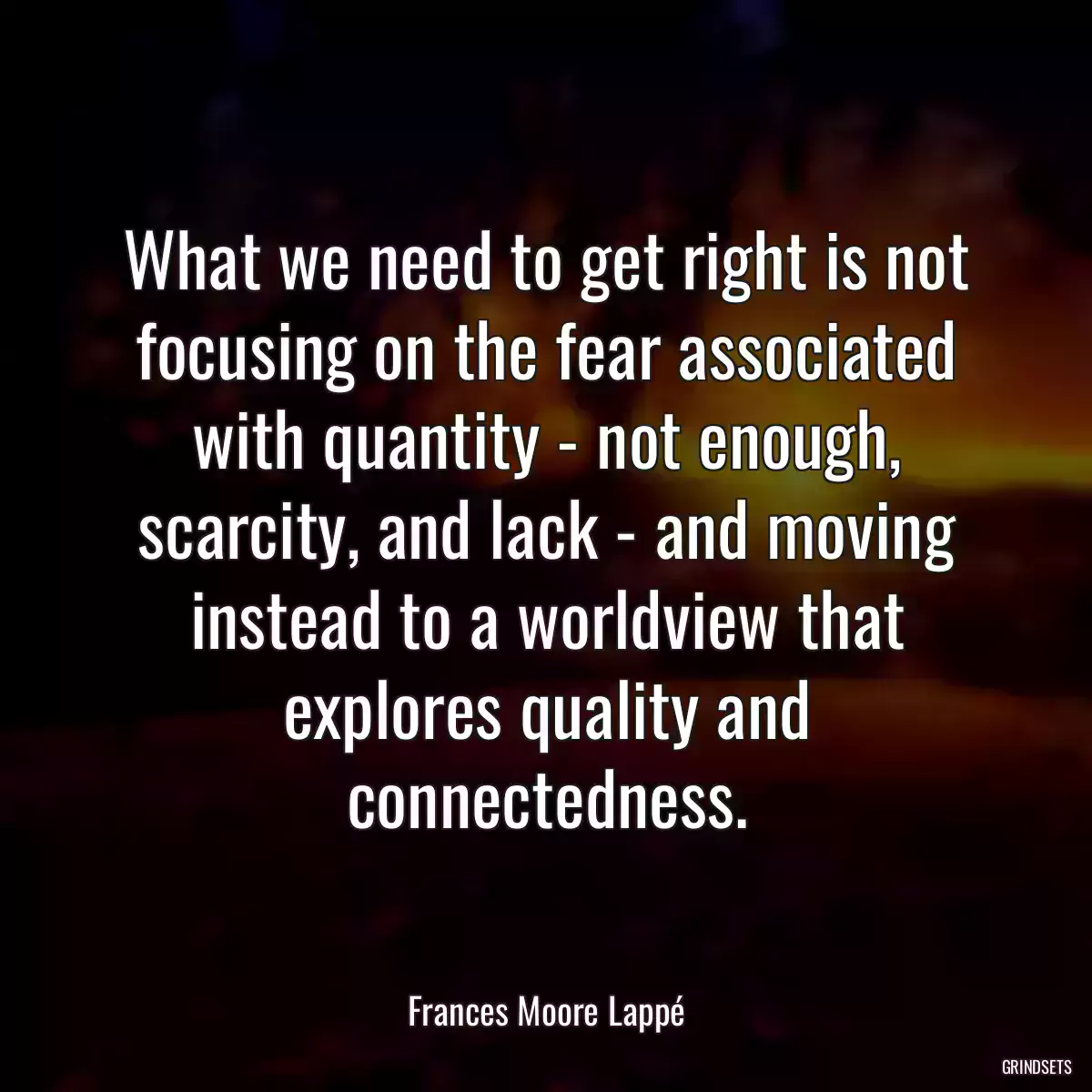 What we need to get right is not focusing on the fear associated with quantity - not enough, scarcity, and lack - and moving instead to a worldview that explores quality and connectedness.