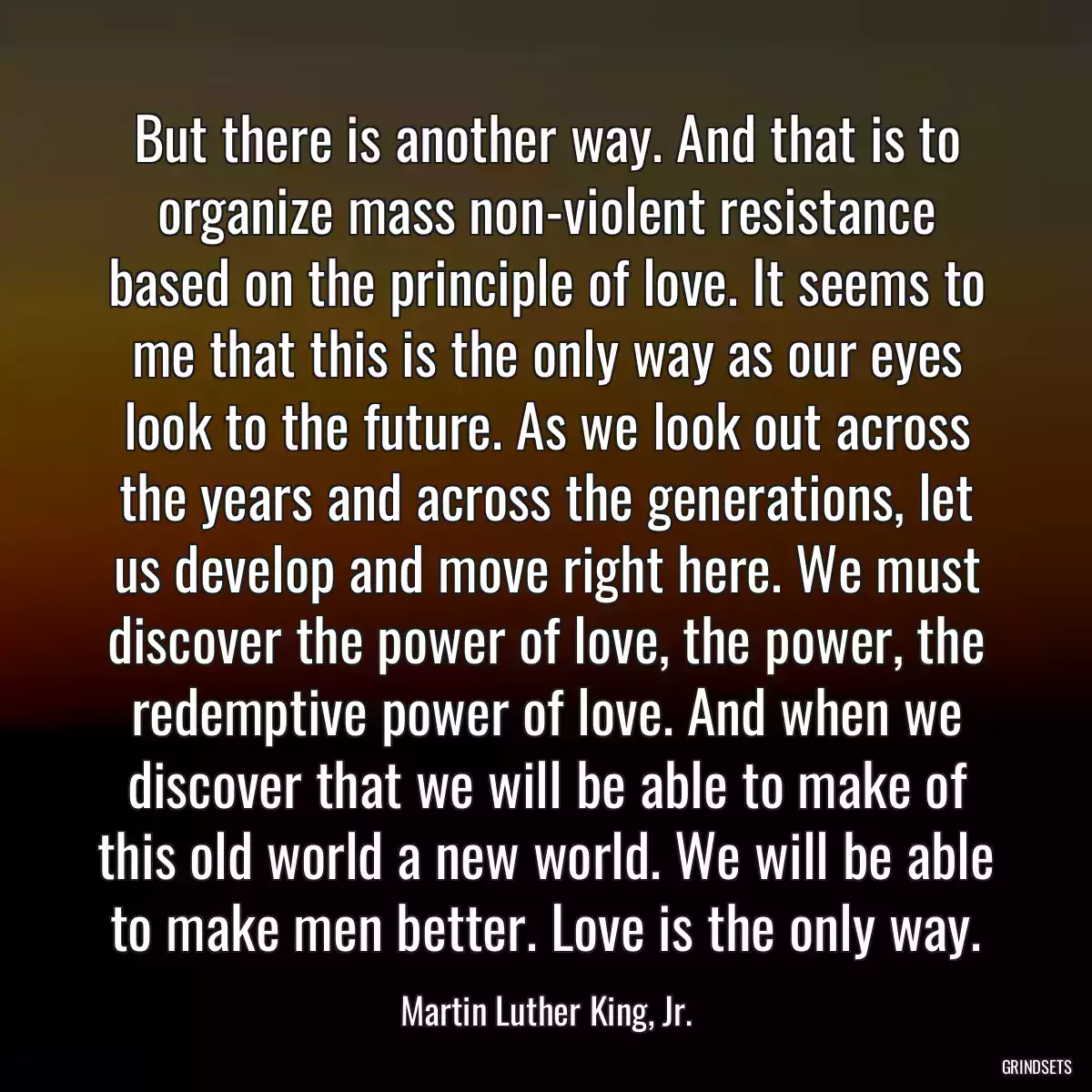 But there is another way. And that is to organize mass non-violent resistance based on the principle of love. It seems to me that this is the only way as our eyes look to the future. As we look out across the years and across the generations, let us develop and move right here. We must discover the power of love, the power, the redemptive power of love. And when we discover that we will be able to make of this old world a new world. We will be able to make men better. Love is the only way.