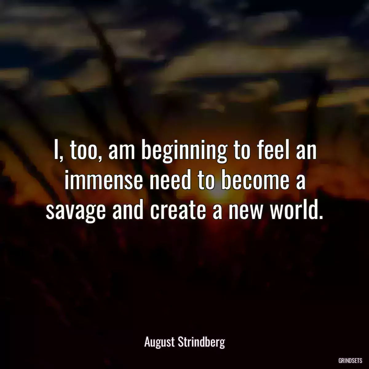 I, too, am beginning to feel an immense need to become a savage and create a new world.