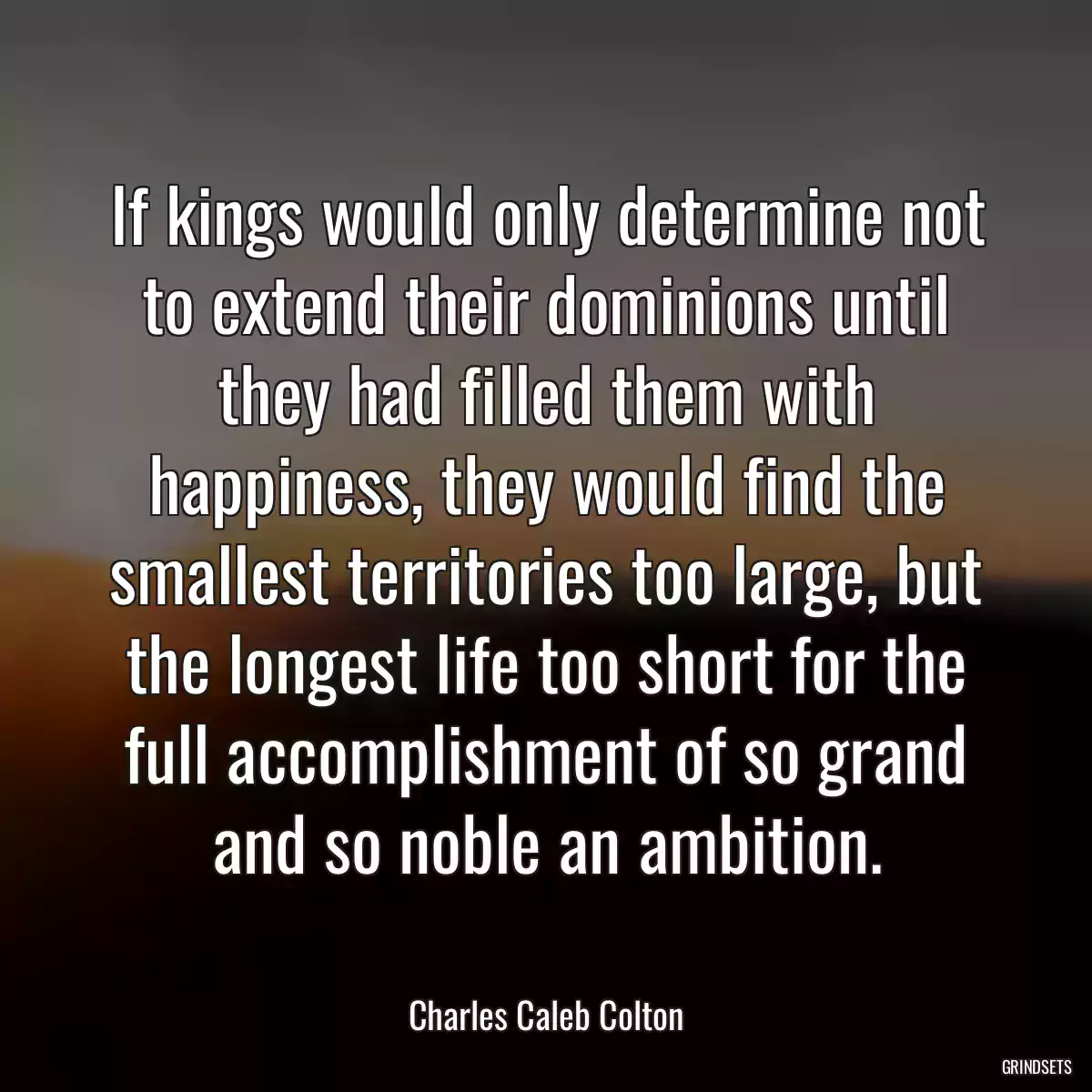 If kings would only determine not to extend their dominions until they had filled them with happiness, they would find the smallest territories too large, but the longest life too short for the full accomplishment of so grand and so noble an ambition.