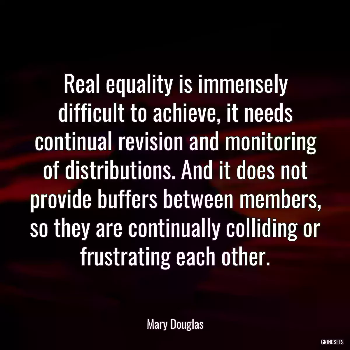 Real equality is immensely difficult to achieve, it needs continual revision and monitoring of distributions. And it does not provide buffers between members, so they are continually colliding or frustrating each other.