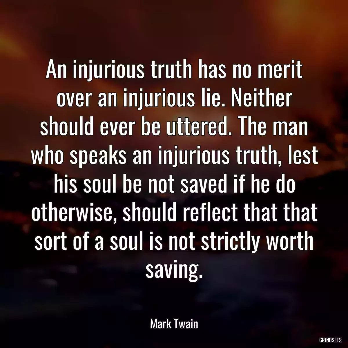 An injurious truth has no merit over an injurious lie. Neither should ever be uttered. The man who speaks an injurious truth, lest his soul be not saved if he do otherwise, should reflect that that sort of a soul is not strictly worth saving.