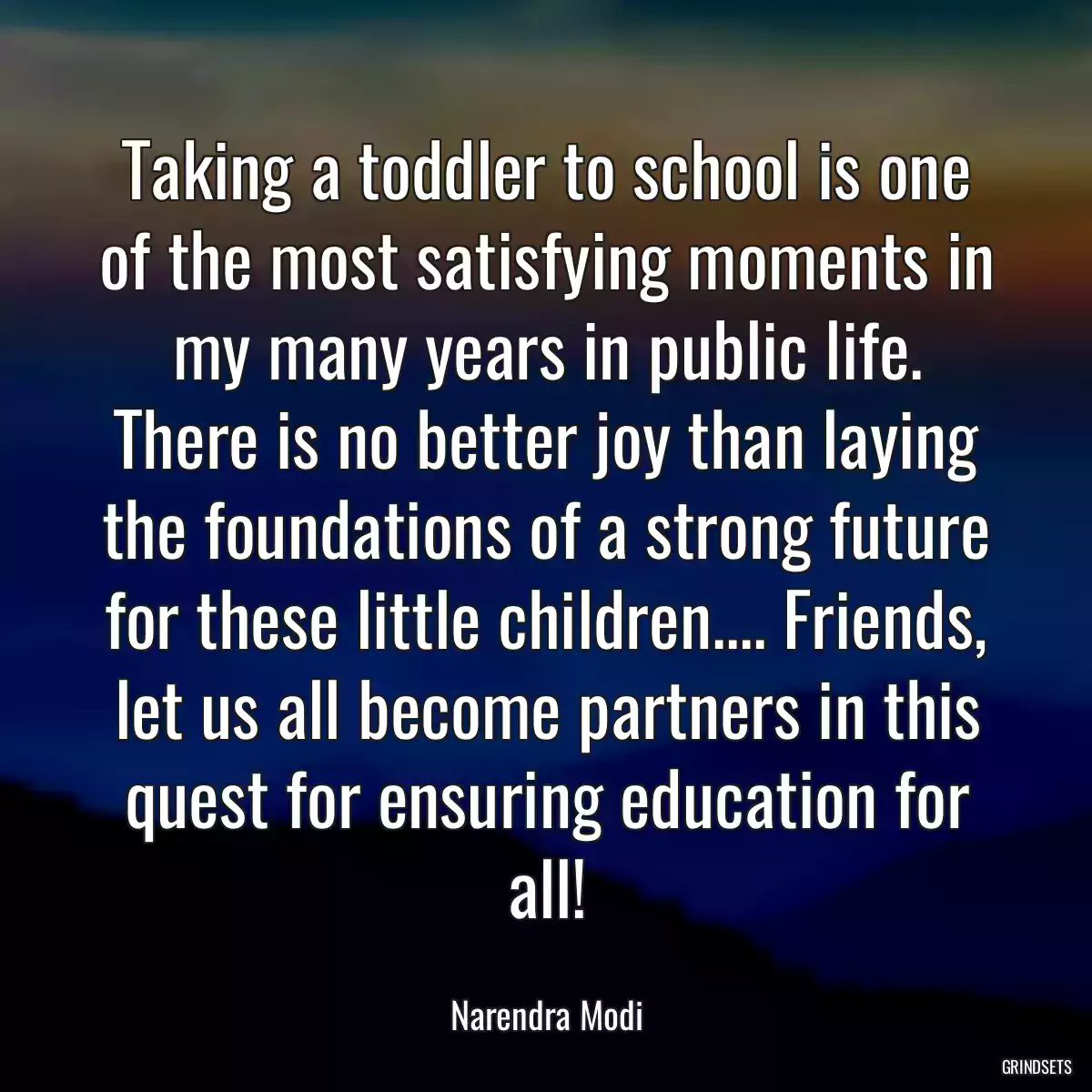 Taking a toddler to school is one of the most satisfying moments in my many years in public life. There is no better joy than laying the foundations of a strong future for these little children.... Friends, let us all become partners in this quest for ensuring education for all!