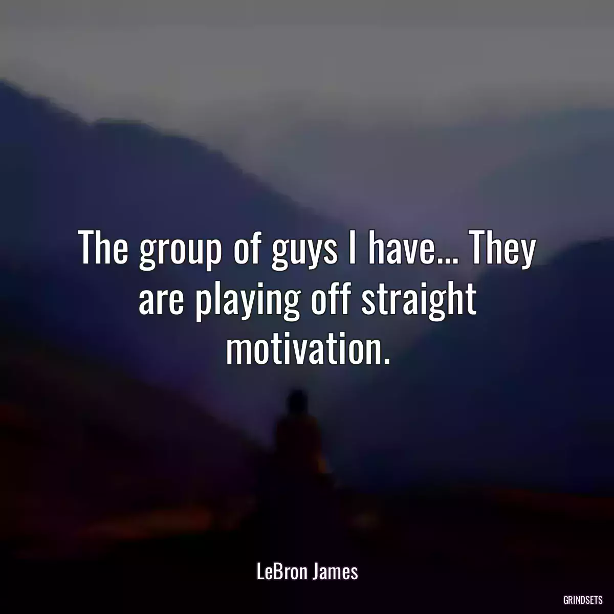 The group of guys I have... They are playing off straight motivation.