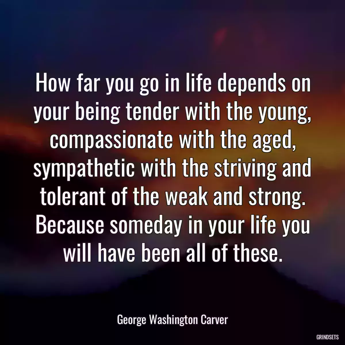 How far you go in life depends on your being tender with the young, compassionate with the aged, sympathetic with the striving and tolerant of the weak and strong. Because someday in your life you will have been all of these.