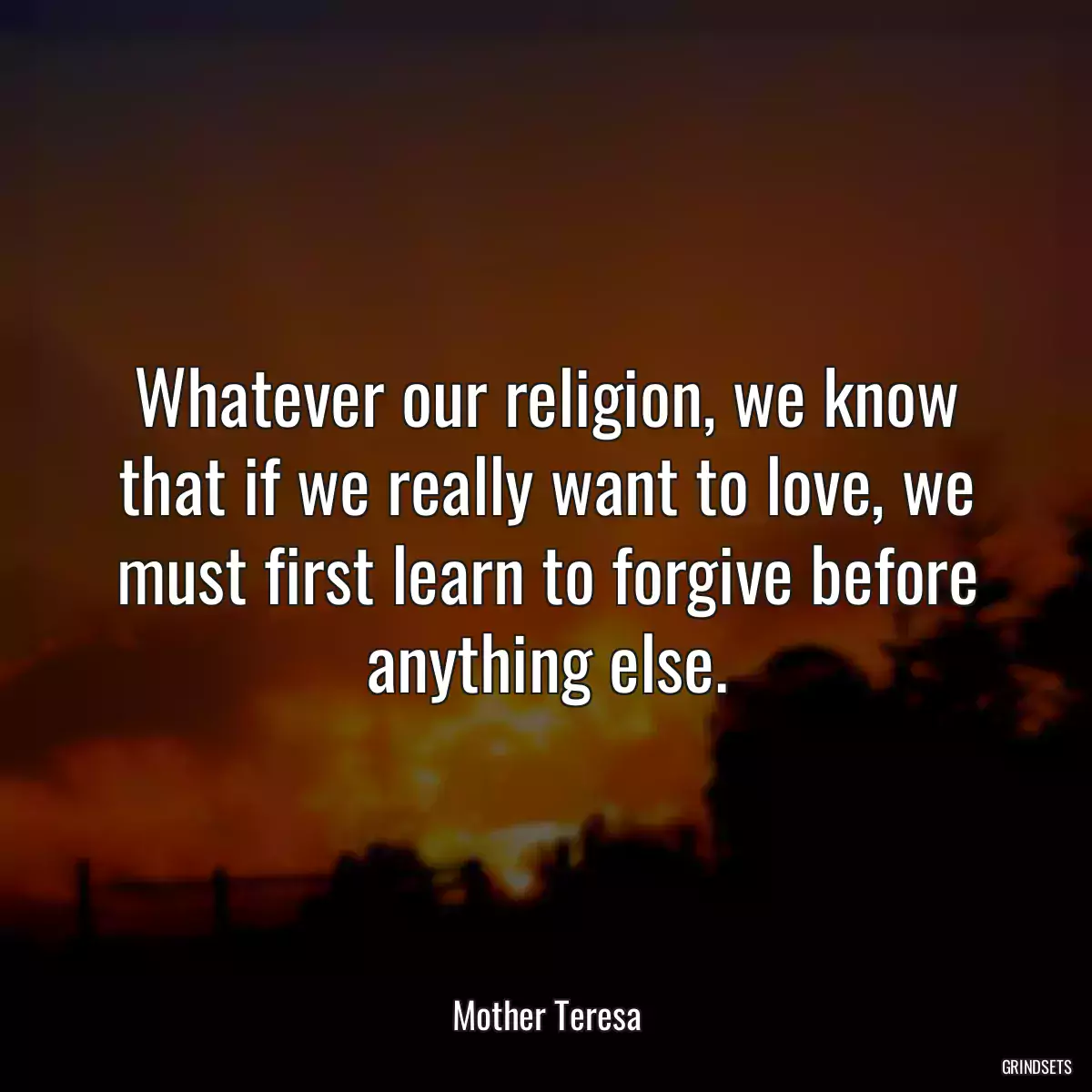 Whatever our religion, we know that if we really want to love, we must first learn to forgive before anything else.