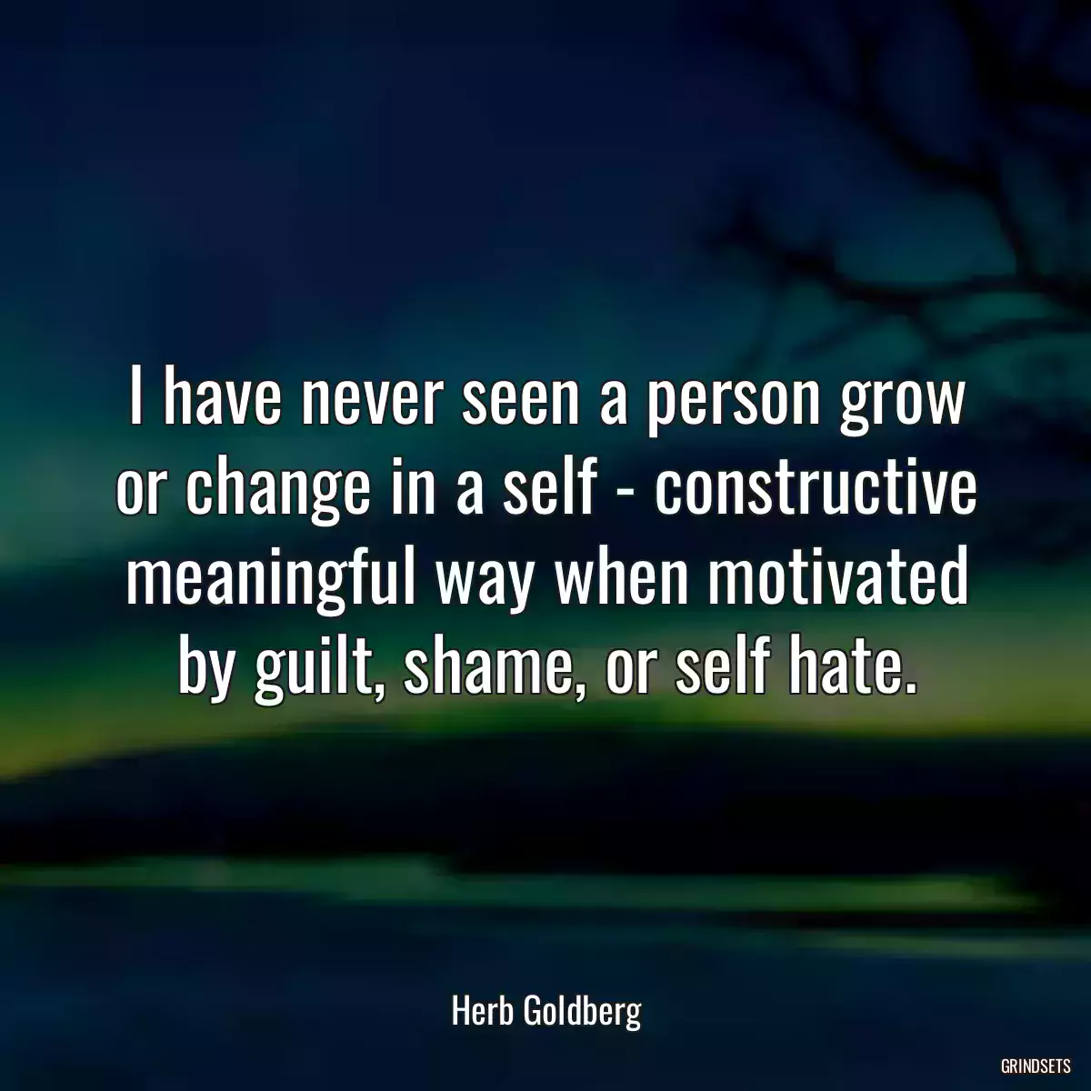 I have never seen a person grow or change in a self - constructive meaningful way when motivated by guilt, shame, or self hate.