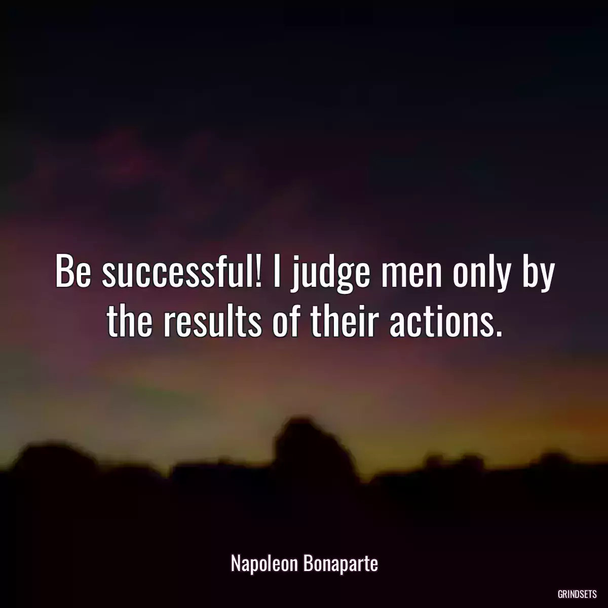 Be successful! I judge men only by the results of their actions.