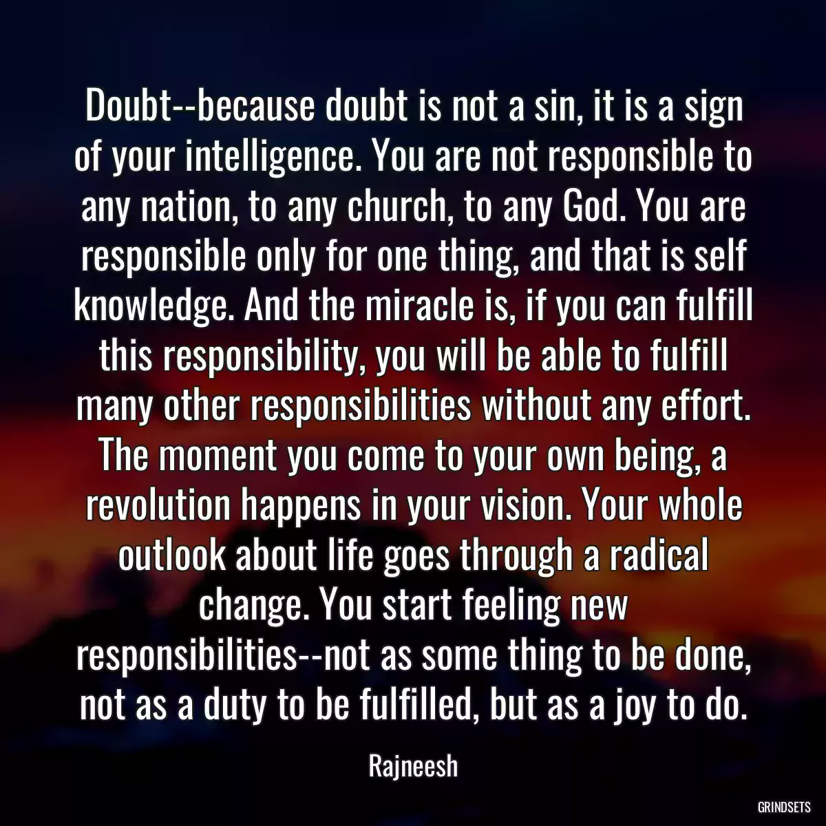 Doubt--because doubt is not a sin, it is a sign of your intelligence. You are not responsible to any nation, to any church, to any God. You are responsible only for one thing, and that is self knowledge. And the miracle is, if you can fulfill this responsibility, you will be able to fulfill many other responsibilities without any effort. The moment you come to your own being, a revolution happens in your vision. Your whole outlook about life goes through a radical change. You start feeling new responsibilities--not as some thing to be done, not as a duty to be fulfilled, but as a joy to do.