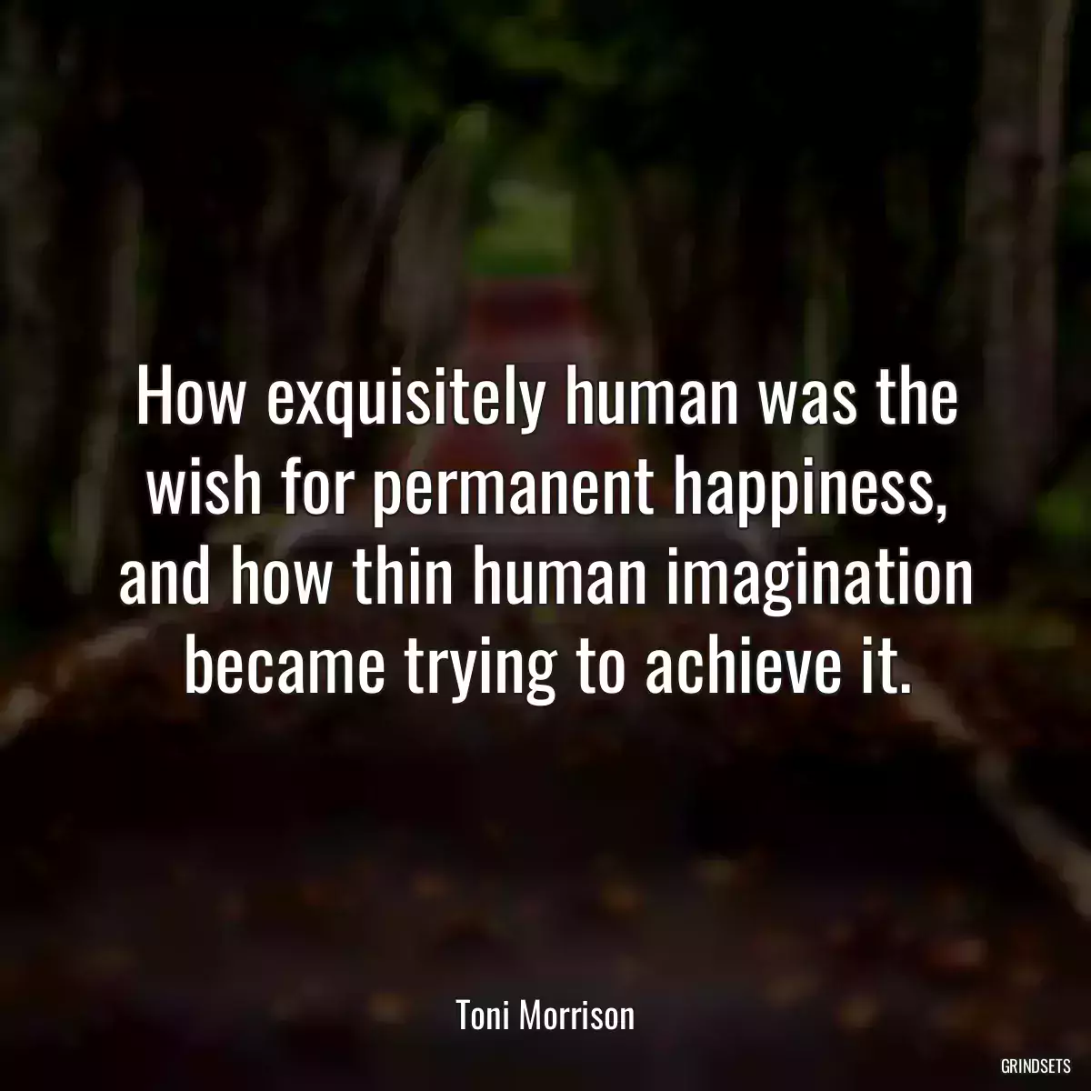 How exquisitely human was the wish for permanent happiness, and how thin human imagination became trying to achieve it.