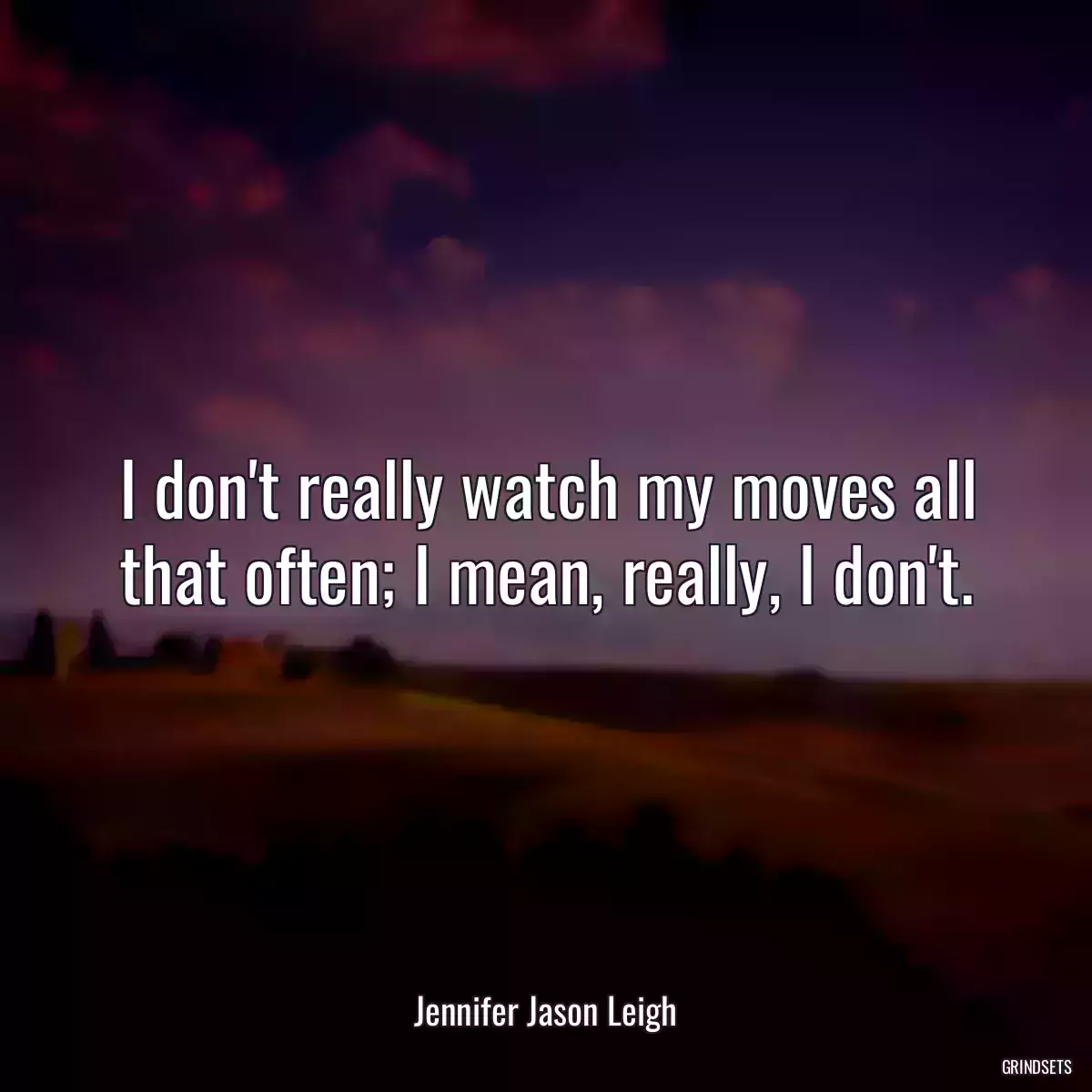 I don\'t really watch my moves all that often; I mean, really, I don\'t.