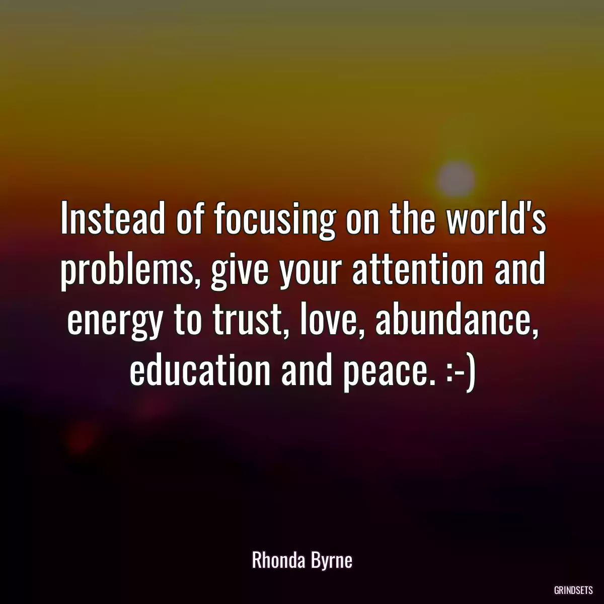 Instead of focusing on the world\'s problems, give your attention and energy to trust, love, abundance, education and peace. :-)