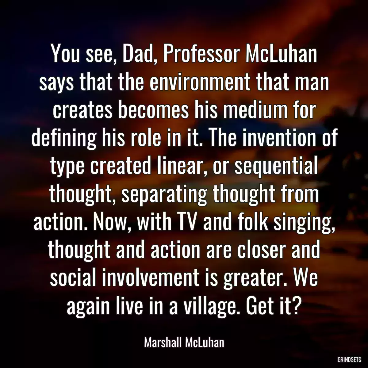 You see, Dad, Professor McLuhan says that the environment that man creates becomes his medium for defining his role in it. The invention of type created linear, or sequential thought, separating thought from action. Now, with TV and folk singing, thought and action are closer and social involvement is greater. We again live in a village. Get it?