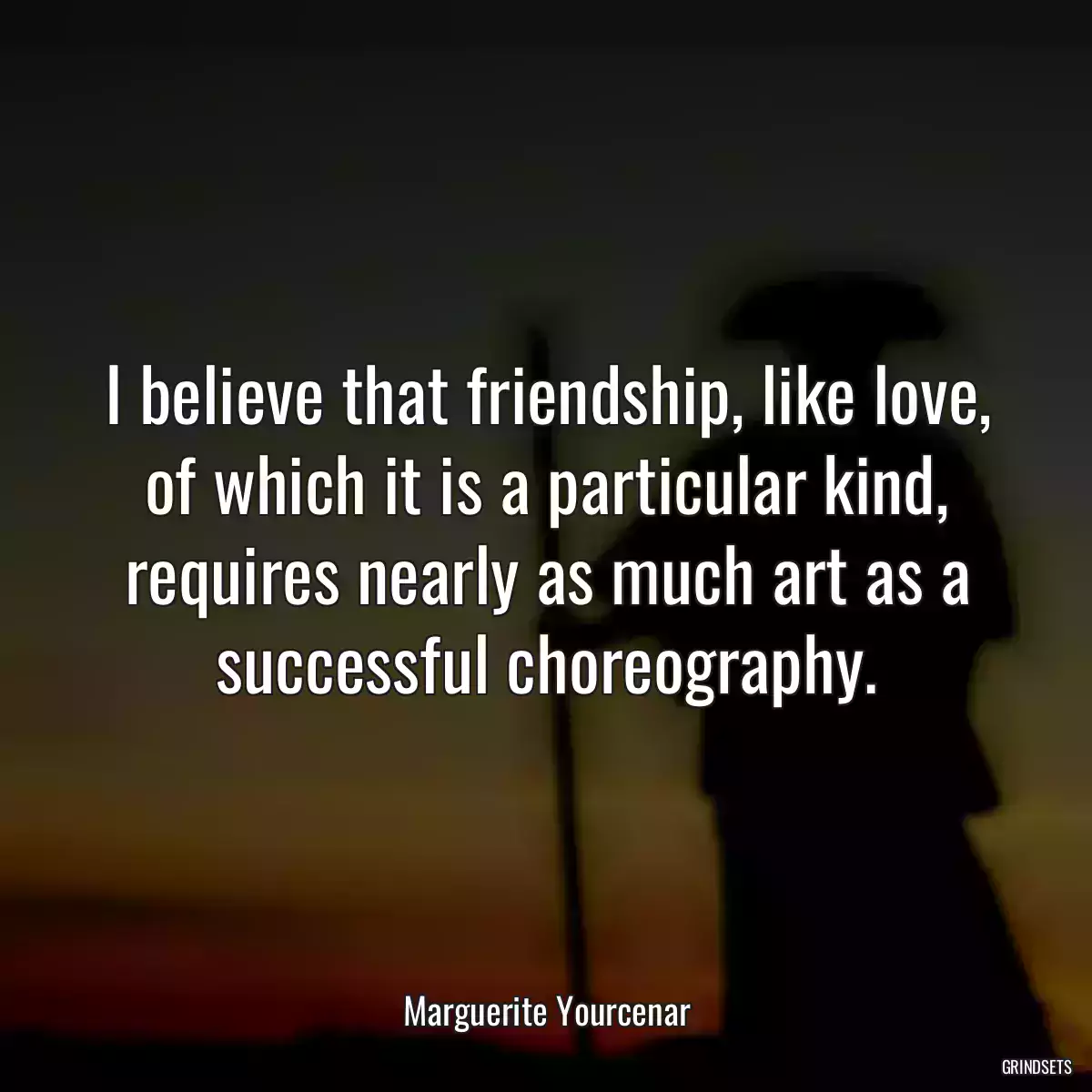 I believe that friendship, like love, of which it is a particular kind, requires nearly as much art as a successful choreography.