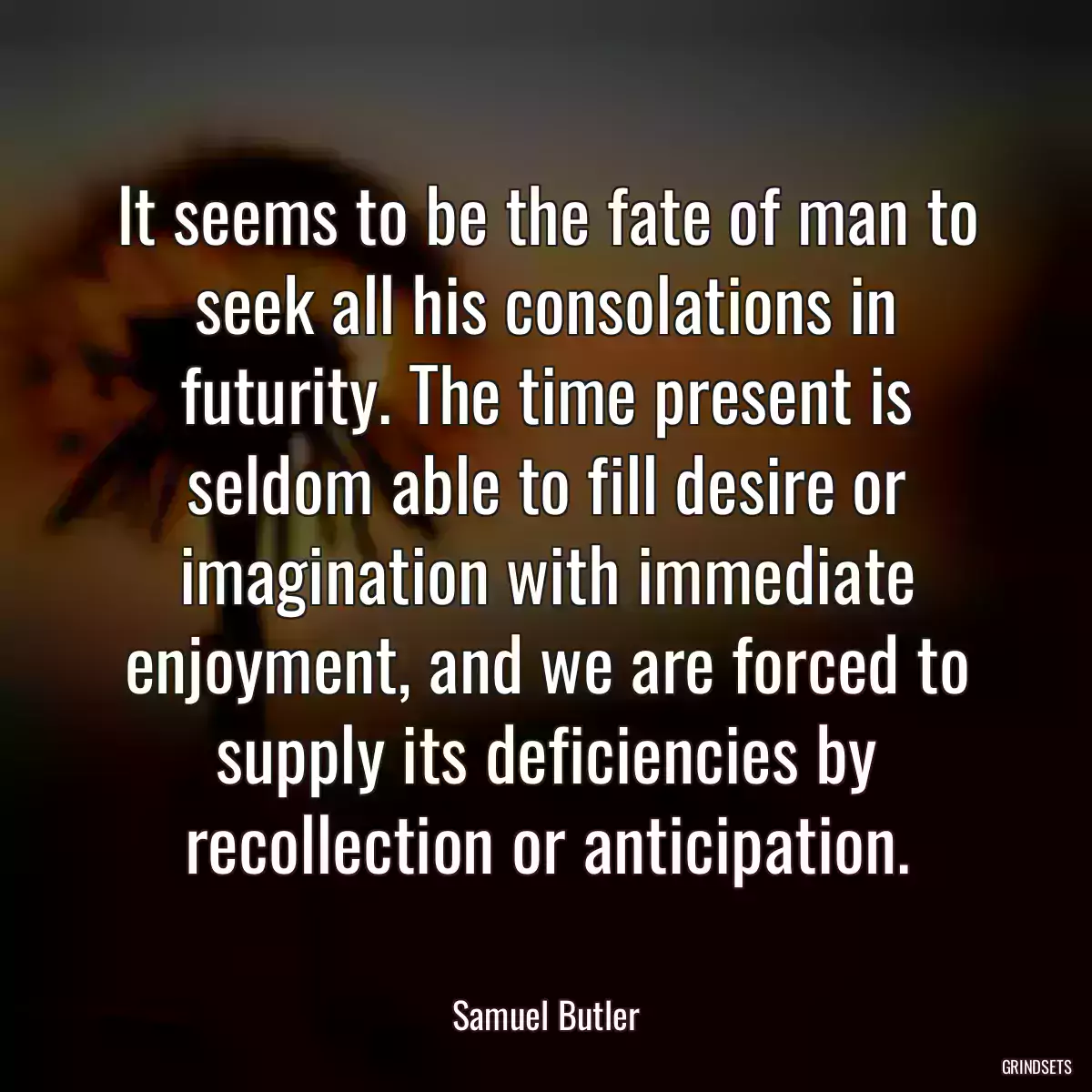 It seems to be the fate of man to seek all his consolations in futurity. The time present is seldom able to fill desire or imagination with immediate enjoyment, and we are forced to supply its deficiencies by recollection or anticipation.