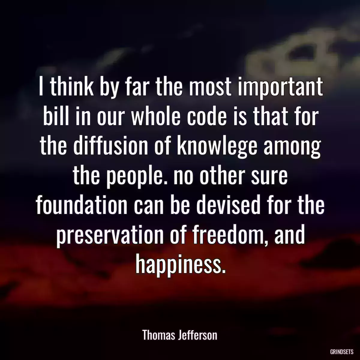 I think by far the most important bill in our whole code is that for the diffusion of knowlege among the people. no other sure foundation can be devised for the preservation of freedom, and happiness.