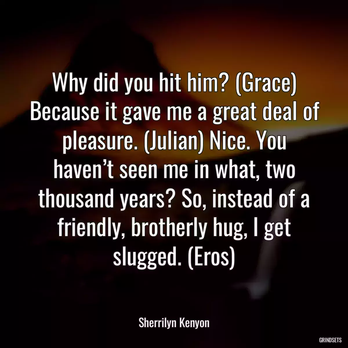 Why did you hit him? (Grace) Because it gave me a great deal of pleasure. (Julian) Nice. You haven’t seen me in what, two thousand years? So, instead of a friendly, brotherly hug, I get slugged. (Eros)