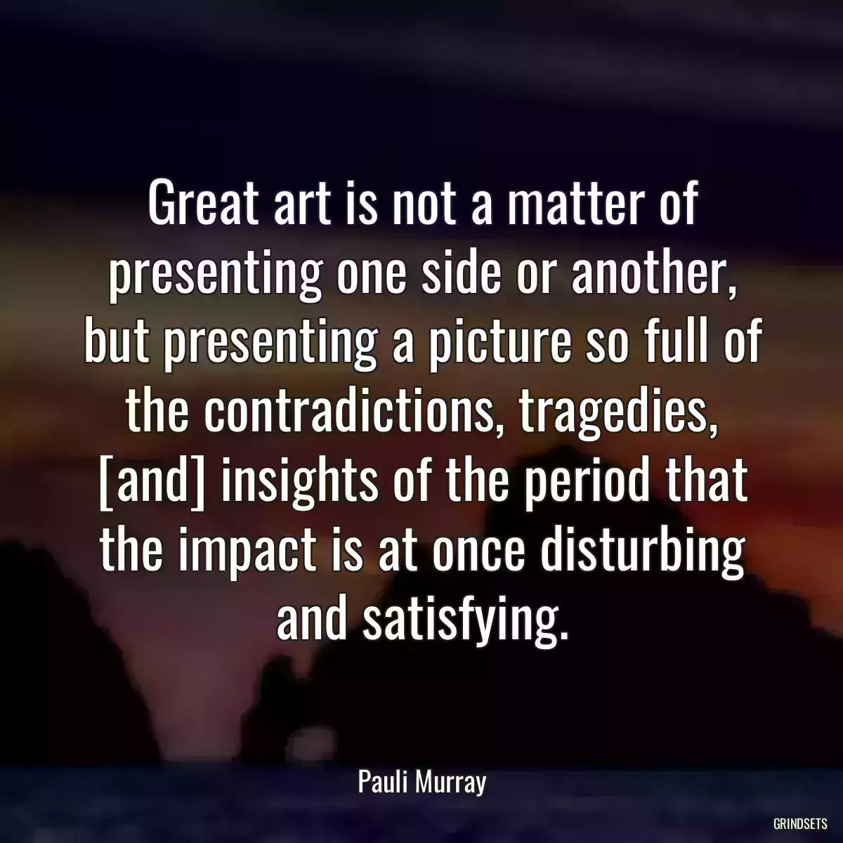 Great art is not a matter of presenting one side or another, but presenting a picture so full of the contradictions, tragedies, [and] insights of the period that the impact is at once disturbing and satisfying.