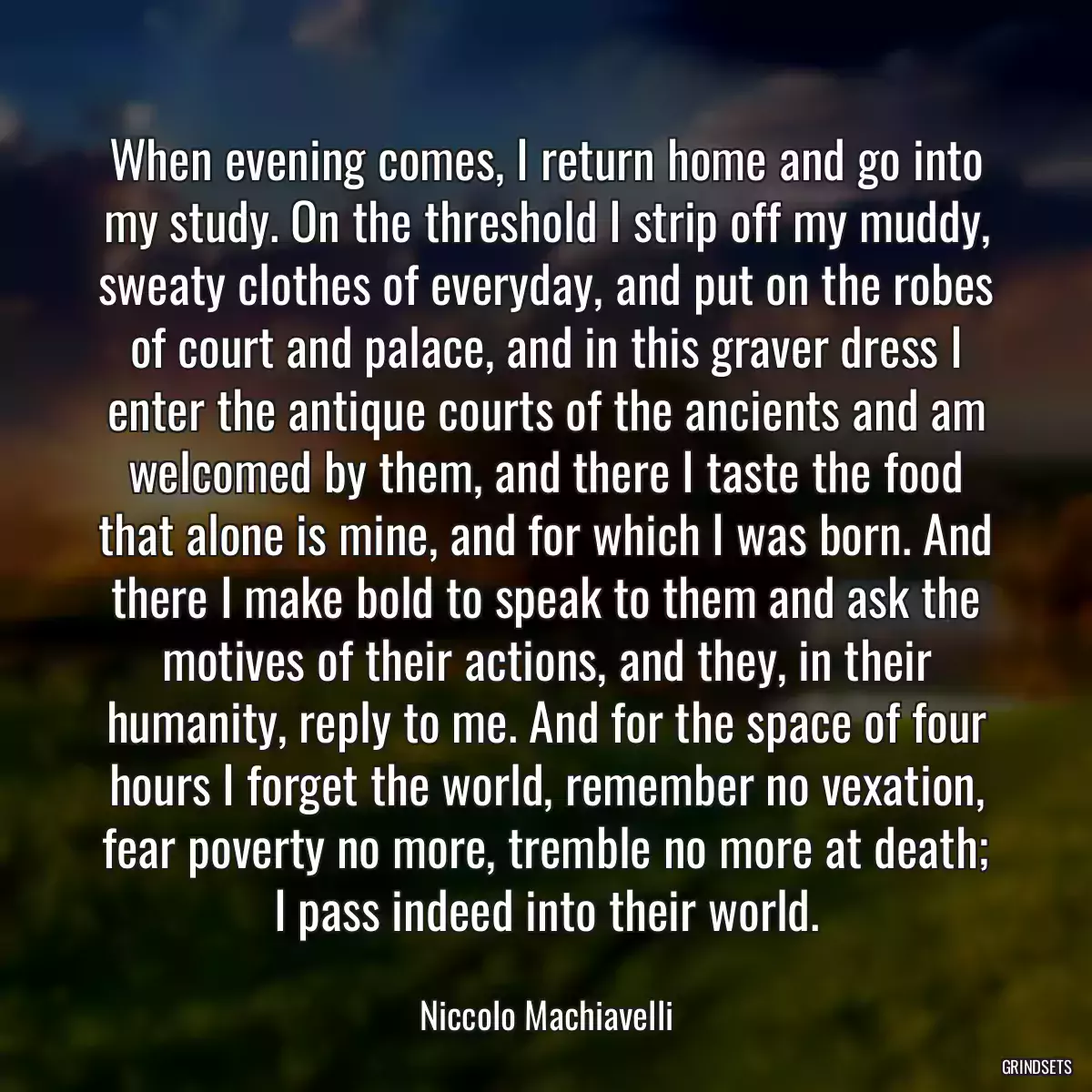 When evening comes, I return home and go into my study. On the threshold I strip off my muddy, sweaty clothes of everyday, and put on the robes of court and palace, and in this graver dress I enter the antique courts of the ancients and am welcomed by them, and there I taste the food that alone is mine, and for which I was born. And there I make bold to speak to them and ask the motives of their actions, and they, in their humanity, reply to me. And for the space of four hours I forget the world, remember no vexation, fear poverty no more, tremble no more at death; I pass indeed into their world.