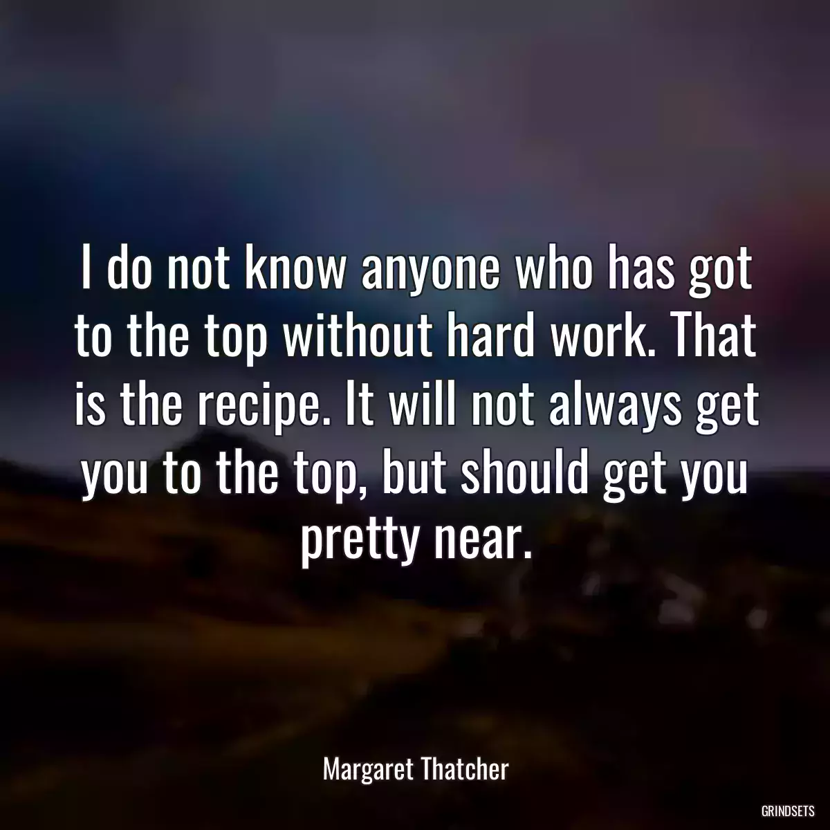 I do not know anyone who has got to the top without hard work. That is the recipe. It will not always get you to the top, but should get you pretty near.