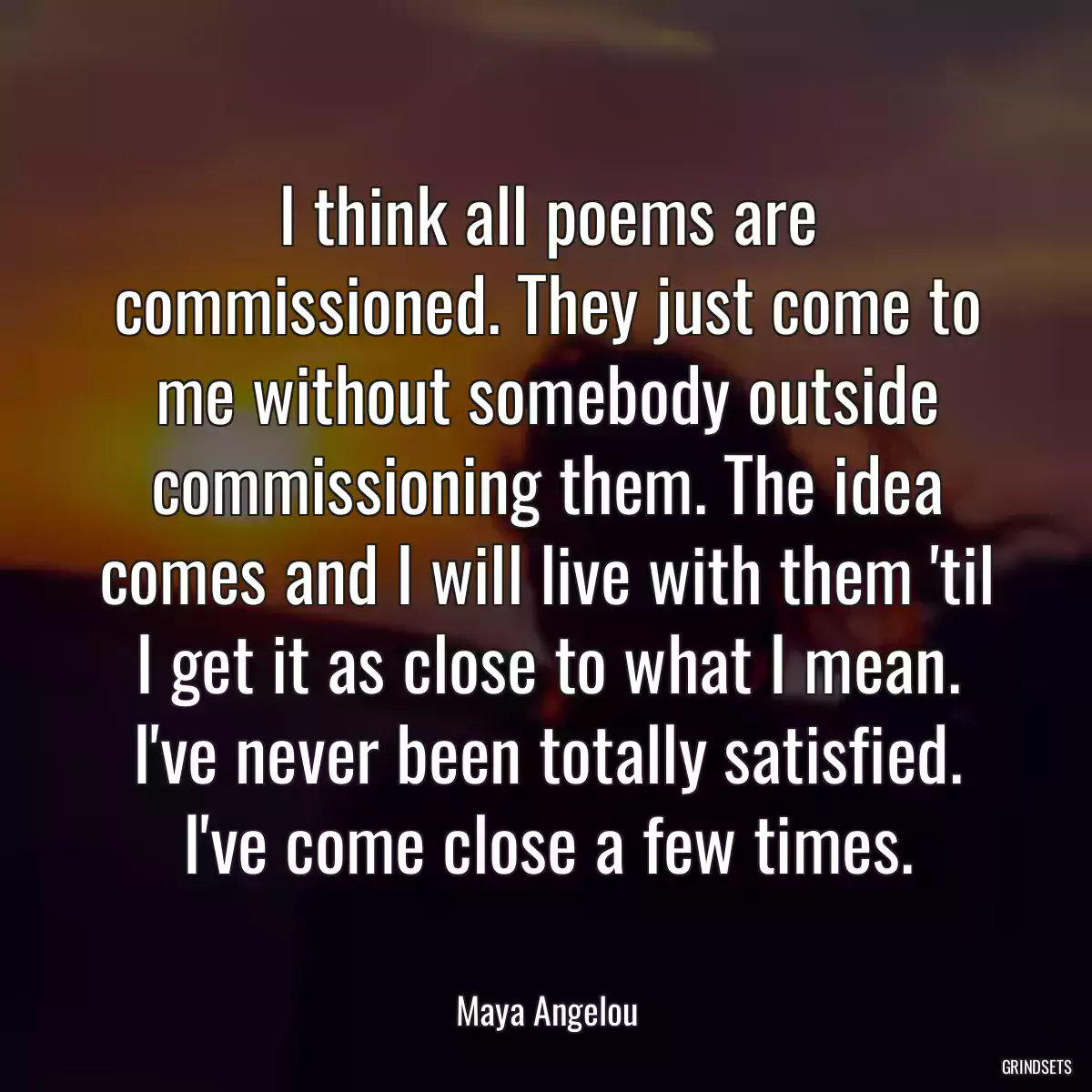 I think all poems are commissioned. They just come to me without somebody outside commissioning them. The idea comes and I will live with them \'til I get it as close to what I mean. I\'ve never been totally satisfied. I\'ve come close a few times.