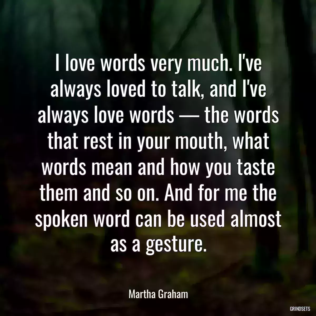 I love words very much. I\'ve always loved to talk, and I\'ve always love words — the words that rest in your mouth, what words mean and how you taste them and so on. And for me the spoken word can be used almost as a gesture.