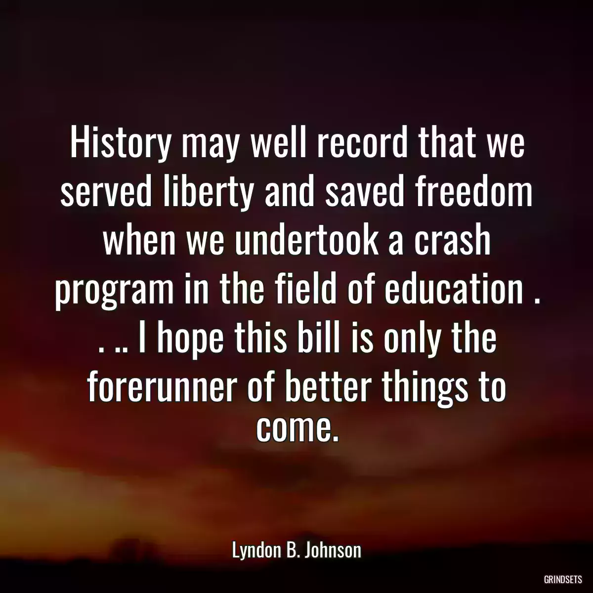 History may well record that we served liberty and saved freedom when we undertook a crash program in the field of education . . .. I hope this bill is only the forerunner of better things to come.