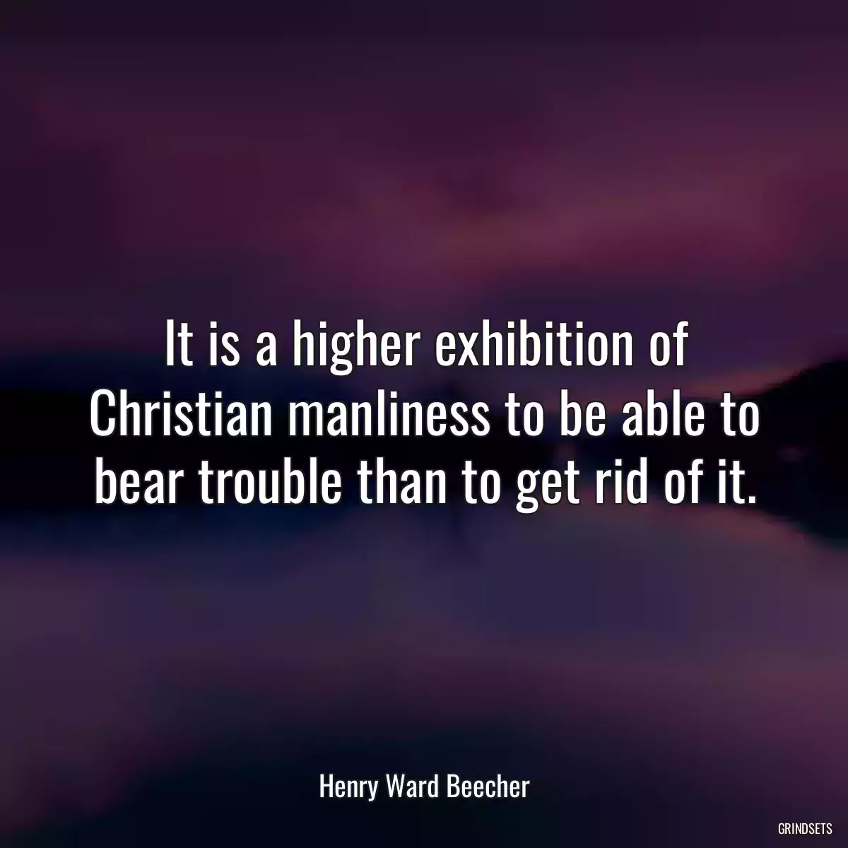 It is a higher exhibition of Christian manliness to be able to bear trouble than to get rid of it.