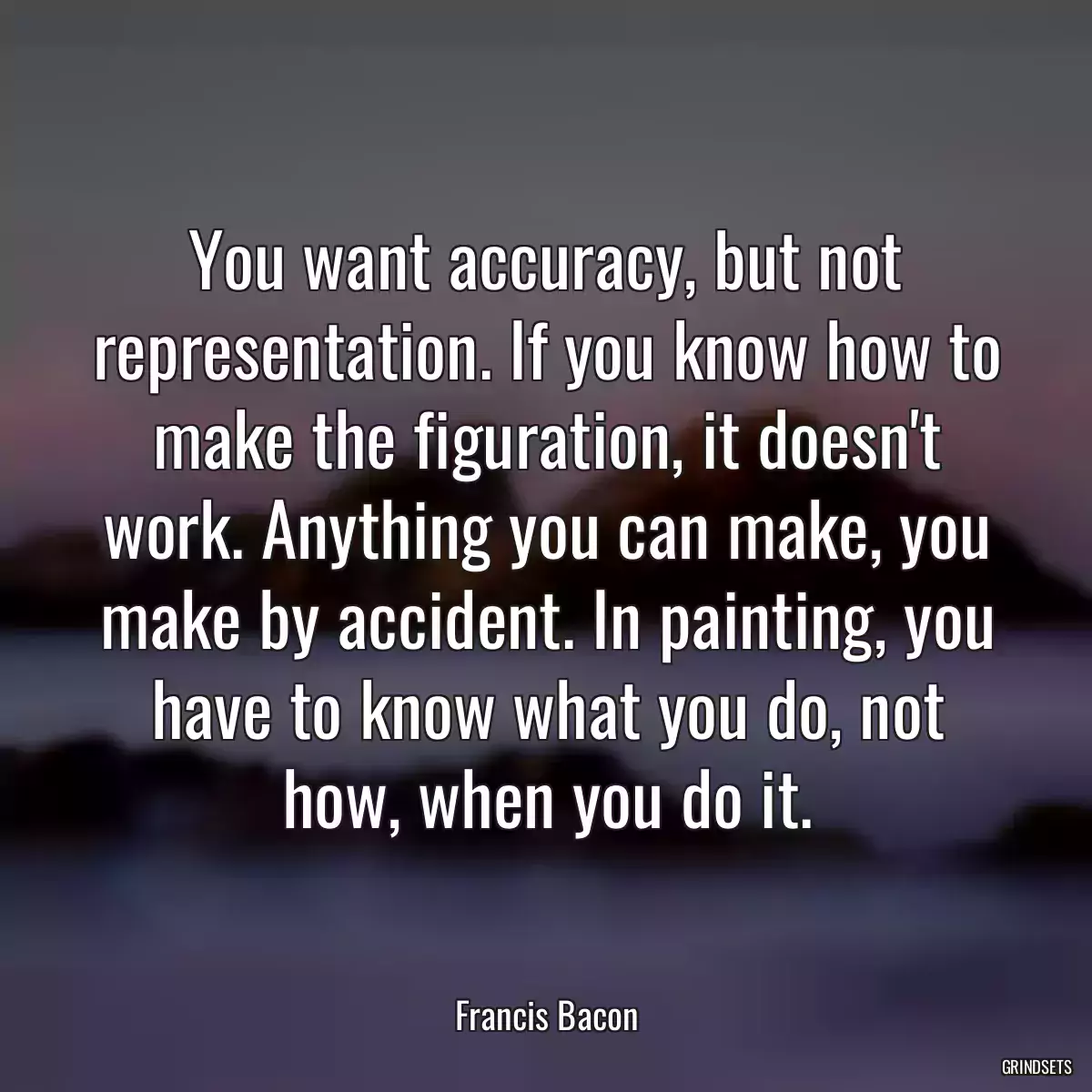 You want accuracy, but not representation. If you know how to make the figuration, it doesn\'t work. Anything you can make, you make by accident. In painting, you have to know what you do, not how, when you do it.